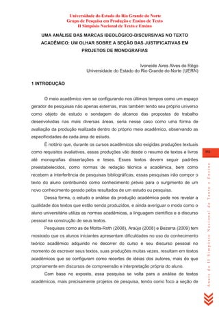 Universidade do Estado do Rio Grande do Norte
Grupo de Pesquisa em Produção e Ensino de Texto
II Simpósio Nacional de Texto e Ensino
UMA ANÁLISE DAS MARCAS IDEOLÓGICO-DISCURSIVAS NO TEXTO
ACADÊMICO: UM OLHAR SOBRE A SEÇÃO DAS JUSTIFICATIVAS EM
PROJETOS DE MONOGRAFIAS

Ivoneide Aires Alves do Rêgo
Universidade do Estado do Rio Grande do Norte (UERN)
1 INTRODUÇÃO

O meio acadêmico vem se configurando nos últimos tempos como um espaço
gerador de pesquisas não apenas externas, mas também tendo seu próprio universo
como objeto de estudo e sondagem do alcance das propostas de trabalho
desenvolvidas nas mais diversas áreas, seria nesse caso como uma forma de
avaliação da produção realizada dentro do próprio meio acadêmico, observando as
especificidades de cada área de estudo.
É notório que, durante os cursos acadêmicos são exigidas produções textuais
como requisitos avaliativos, essas produções vão desde o resumo de textos e livros

351

preestabelecidos, como normas de redação técnica e acadêmica, bem como
recebem a interferência de pesquisas bibliográficas, essas pesquisas irão compor o
texto do aluno contribuindo como conhecimento prévio para o surgimento de um
novo conhecimento gerado pelos resultados de um estudo ou pesquisa.
Dessa forma, o estudo e análise da produção acadêmica pode nos revelar a
qualidade dos textos que estão sendo produzidos, e ainda averiguar o modo como o
aluno universitário utiliza as normas acadêmicas, a linguagem científica e o discurso
pessoal na construção de seus textos.
Pesquisas como as de Motta-Roth (2008), Araújo (2008) e Bezerra (2009) tem
mostrado que os alunos iniciantes apresentam dificuldades no uso do conhecimento
teórico acadêmico adquirido no decorrer do curso e seu discurso pessoal no
momento de escrever seus textos, suas produções muitas vezes, resultam em textos
acadêmicos que se configuram como recortes de idéias dos autores, mais do que
propriamente em discursos de compreensão e interpretação própria do aluno.
Com base no exposto, essa pesquisa se volta para a análise de textos
acadêmicos, mais precisamente projetos de pesquisa, tendo como foco a seção de

Anais do II Simpósio Nacional de Texto e Ensino

até monografias dissertações e teses. Esses textos devem seguir padrões

 