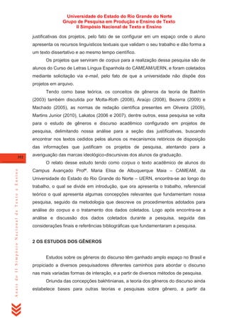 Universidade do Estado do Rio Grande do Norte
Grupo de Pesquisa em Produção e Ensino de Texto
II Simpósio Nacional de Texto e Ensino
justificativas dos projetos, pelo fato de se configurar em um espaço onde o aluno
apresenta os recursos linguísticos textuais que validam o seu trabalho e dão forma a
um texto dissertativo e ao mesmo tempo científico.
Os projetos que serviram de corpus para a realização dessa pesquisa são de
alunos do Curso de Letras Língua Espanhola do CAMEAM/UERN, e foram coletados
mediante solicitação via e-mail, pelo fato de que a universidade não dispõe dos
projetos em arquivo.
Tendo como base teórica, os conceitos de gêneros da teoria de Bakhtin
(2003) também discutida por Motta-Roth (2008), Araújo (2008), Bezerra (2009) e
Machado (2005), as normas de redação científica presentes em Oliveira (2009),
Martins Junior (2010), Lakatos (2006 e 2007), dentre outros, essa pesquisa se volta
para o estudo de gêneros e discurso acadêmico configurado em projetos de
pesquisa, delimitando nossa análise para a seção das justificativas, buscando
encontrar nos textos cedidos pelos alunos os mecanismos retóricos de disposição
das informações que justificam os projetos de pesquisa, atentando para a
352

averiguação das marcas ideológico-discursivas dos alunos da graduação.

Anais do II Simpósio Nacional de Texto e Ensino

O relato desse estudo tendo como corpus o texto acadêmico de alunos do
Campus Avançado Profª. Maria Elisa de Albuquerque Maia – CAMEAM, da
Universidade do Estado do Rio Grande do Norte – UERN, encontra-se ao longo do
trabalho, o qual se divide em introdução, que ora apresenta o trabalho, referencial
teórico o qual apresenta algumas concepções relevantes que fundamentam nossa
pesquisa, seguido da metodologia que descreve os procedimentos adotados para
análise do corpus e o tratamento dos dados coletados. Logo após encontra-se a
análise e discussão dos dados coletados durante a pesquisa, seguida das
considerações finais e referências bibliográficas que fundamentaram a pesquisa.

2 OS ESTUDOS DOS GÊNEROS

Estudos sobre os gêneros do discurso têm ganhado amplo espaço no Brasil e
propiciado a diversos pesquisadores diferentes caminhos para abordar o discurso
nas mais variadas formas de interação, e a partir de diversos métodos de pesquisa.
Oriunda das concepções bakhtinianas, a teoria dos gêneros do discurso ainda
estabelece bases para outras teorias e pesquisas sobre gênero, a partir da

 