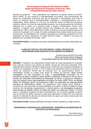 Universidade do Estado do Rio Grande do Norte
Grupo de Pesquisa em Produção e Ensino de Texto
II Simpósio Nacional de Texto e Ensino
trabalho de pesquisa? Para respondê-la nos utilizamos do aparato teórico de AuthierRevuz (2004), no que concerne a heterogeneidade enunciativa, mais precisamente das
formas da modalização autonímica que vão da descrição à interpretação, local onde se
abrem as fronteiras para a heterogeneidade constitutiva, e consequentemente para a
subjetividade. Nossa hipótese é a de que, ao confrontar textos de diferentes pesquisas,
podemos verificar, por meio da materialidade linguística, se os pesquisadores se encontram
implicado com o saber, se a pesquisa tende a produzir conhecimento. Temos como
objetivos: i) verificar como conceitos teóricos são utilizados em duas pesquisas: uma
defendida em 1989, e outra defendida em 2000; ii) observar na escrita do pesquisador se há
indícios de implicação com o saber. Os dados analisados foram selecionados a partir de um
levantamento de dissertações de mestrado produzidas em diferentes programas de PósGraduação do Brasil, disponíveis no Portal Domínio Público – CAPES e do acervo da
Biblioteca da Faculdade de Filosofia – USP.
PALAVRAS-CHAVE: Constituição de escrita; Heterogeneidade enunciativa; Mobilização de
conceitos.

A ANÁLISE TEXTUAL DOS DISCURSOS: A (NÃO) ASSUNÇÃO DA
RESPONSABILIDADE ENUNCIATIVA NO GÊNERO ACADÊMICO
Emiliana Souza Soares Fernandes
Maria das Graças Soares Rodrigues
Universidade Federal do Rio Grande do Norte (UFRN)

Anais do II Simpósio Nacional de Texto e Ensino

30

RESUMO: O trabalho a ser apresentado constitui parte de nossa dissertação de mestrado.
Esta pesquisa insere-se nos estudos da Análise Textual dos Discursos (doravante ATD),
elaborada pelo linguista J-M Adam e desenvolvida, atualmente, por estudiosos brasileiros no
contexto da Linguística do Texto. A ATD constitui uma perspectiva teórica e descritiva do
campo da Linguística Textual que se preocupa com um posicionamento teórico e
metodológico situado no quadro mais amplo da Análise do Discurso. Neste estudo,
investigamos no nível enunciativo do texto, a responsabilidade enunciativa em 14
exemplares do gênero acadêmico artigo científico, publicados na Revista Ao Pé da Letra e
escritos por estudantes universitários da Graduação de Letras. A pesquisa é orientada a
partir dos estudos sobre responsabilidade enunciativa de Adam (2008, 2010), de Rabatel
(2009), de Rodrigues (2010), de Guentchéva (1994), da perspectiva da heterogeneidade
discursiva de Authier-Revuz (2004). Foi estabelecido, como objetivo geral, analisar a
ocorrência da (não) assunção da responsabilidade enunciativa no gênero acadêmico artigo
científico. Na metodologia caracterizamos o referido gênero e as abordagens de gêneros
desenvolvidas por Bakhtin (1992), por Bazerman (2005) e por Marcuschi (2005). A análise
seguiu o paradigma qualitativo de base interpretativista. As conclusões revelam, portanto,
que os excertos do gênero discursivo usado para apresentar a análise têm uma natureza
própria de utilização do discurso de diversas fontes do saber que muitas vezes podem ser
(não) assumidas pelo enunciador.
PALAVRAS-CHAVE: Responsabilidade enunciativa; Gênero acadêmico; Artigo científico.

APRENDENDO A RESENHAR NA UNIVERSIDADE: EXPERIÊNCIA DE MONITORIA DE
PROJETOS DA GRADUAÇÃO
Eryck Dieb Souza
Universidade Federal do Ceará (UFC)

 