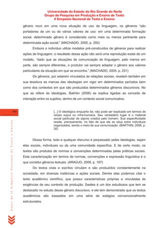 Universidade do Estado do Rio Grande do Norte
Grupo de Pesquisa em Produção e Ensino de Texto
II Simpósio Nacional de Texto e Ensino
gênero novo em uma nova situação de uso da linguagem, os gêneros ―são
portadores de um ou de vários valores de uso: em uma determinada formação
social, determinado gênero é considerado como mais ou menos pertinente para
determinada ação social.‖ (MACHADO, 2005, p. 250)
Embora o indivíduo utilize modelos pré-construídos de gêneros para realizar
ações de linguagem, o resultado dessa ação não será uma reprodução exata de um
modelo, ―dado que as situações de comunicação de linguagem, pelo menos em
parte, são sempre diferentes, o produtor vai sempre adaptar o gênero aos valores
particulares da situação em que se encontra.‖ (MACHADO, 2005, p. 251)
Os gêneros, por estarem vinculados às relações sociais, revelam também em
sua tessitura as marcas das ideologias em vigor em determinados períodos bem
como dos contextos em que são produzidos determinados gêneros discursivos. No
que se refere às ideologias, Bakhtin (2006) as explica ligadas ao conceito de
interação entre os sujeitos, dentro de um contexto social comunicativo.

[...] O ideológico enquanto tal, não pode ser explicado em termos de
raízes supra ou infra-humana. Seu verdadeiro lugar é o material
social particular de signos criados pelo homem. Sua especificidade
reside, precisamente, no fato de que ele se situa entre indivíduos
organizados, sendo o meio de sua comunicação. (BAKTHIN, 2006, p.
35)

Anais do II Simpósio Nacional de Texto e Ensino

354

Dessa forma, todo e qualquer discurso é perpassado pelas ideologias, sejam
elas sociais, individuais ou de uma comunidade específica. E de certo modo, os
textos são produtos de normas e convenções determinadas pelas práticas sociais.
Esta caracterização em termos de normas, convenções e expressão linguística é o
que constitui gêneros textuais. (ARAÚJO, 2008, p. 187)
Os textos orais e escritos circulam e são produzidos constantemente na
sociedade, em diversas instâncias e ações sociais. Dentre elas podemos citar o
texto acadêmico científico, que possui características próprias e vinculadas às
exigências de seu contexto de produção. Swales é um dos estudiosos que tem se
destacado no estudo desse gênero discursivo, e ele tem demonstrado que os textos
acadêmicos são baseados em uma série de estágios convencionalmente
estruturados.

 