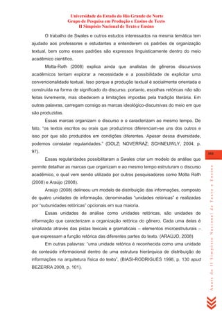Universidade do Estado do Rio Grande do Norte
Grupo de Pesquisa em Produção e Ensino de Texto
II Simpósio Nacional de Texto e Ensino
O trabalho de Swales e outros estudos interessados na mesma temática tem
ajudado aos professores e estudantes a entenderem os padrões de organização
textual, bem como esses padrões são expressos linguisticamente dentro do meio
acadêmico cientifico.
Motta-Roth (2008) explica ainda que analistas de gêneros discursivos
acadêmicos tentam explorar a necessidade e a possibilidade de explicitar uma
convencionalidade textual. Isso porque a produção textual é socialmente orientada e
construída na forma de significado do discurso, portanto, escolhas retóricas não são
feitas livremente, mas obedecem a limitações impostas pela tradição literária. Em
outras palavras, carregam consigo as marcas ideológico-discursivas do meio em que
são produzidas.
Essas marcas organizam o discurso e o caracterizam ao mesmo tempo. De
fato, ―os textos escritos ou orais que produzimos diferenciam-se uns dos outros e
isso por que são produzidos em condições diferentes. Apesar dessa diversidade,
podemos constatar regularidades.‖ (DOLZ; NOVERRAZ; SCHNEUWLY, 2004, p.
97).

355

permite detalhar as marcas que organizam e ao mesmo tempo estruturam o discurso
acadêmico, o qual vem sendo utilizado por outros pesquisadores como Motta Roth
(2008) e Araújo (2008).
Araújo (2008) delineou um modelo de distribuição das informações, composto
de quatro unidades de informação, denominadas ―unidades retóricas‖ e realizadas
por ―subunidades retóricas‖ opcionais em sua maioria.
Essas unidades de análise como unidades retóricas, são unidades de
informação que caracterizam a organização retórica do gênero. Cada uma delas é
sinalizada através das pistas lexicais e gramaticais – elementos microestruturais –
que expressam a função retórica das diferentes partes do texto. (ARAÚJO, 2008)
Em outras palavras: ―uma unidade retórica é reconhecida como uma unidade
de conteúdo informacional dentro de uma estrutura hierárquica de distribuição de
informações na arquitetura física do texto‖, (BIASI-RODRIGUES 1998, p. 130 apud
BEZERRA 2008, p. 101).

Anais do II Simpósio Nacional de Texto e Ensino

Essas regularidades possibilitaram a Swales criar um modelo de análise que

 