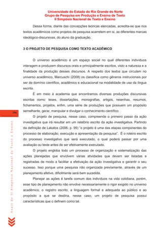Universidade do Estado do Rio Grande do Norte
Grupo de Pesquisa em Produção e Ensino de Texto
II Simpósio Nacional de Texto e Ensino
Dessa forma, diante das concepções teóricas elencadas, acredita-se que nos
textos acadêmicos como projetos de pesquisa acarretem em si, as diferentes marcas
ideológico-discursivas, do aluno da graduação.

3 O PROJETO DE PESQUISA COMO TEXTO ACADÊMICO

O universo acadêmico é um espaço social no qual diferentes indivíduos
interagem e produzem discursos orais e principalmente escritos, visto a natureza e a
finalidade da produção desses discursos. A respeito dos textos que circulam no
universo acadêmico, Marcuschi (2008) os classifica como gêneros instrucionais por
ser de domínio científico, acadêmico e educacional na modalidade de uso da língua
escrita.
É em meio à academia que encontramos diversas produções discursivas
escritas como: teses, dissertações, monografias, artigos, resenhas, resumos,
fichamentos, projetos, enfim, uma série de produções que possuem um propósito
356

semelhante, gerar, manipular e divulgar o conhecimento científico.

Anais do II Simpósio Nacional de Texto e Ensino

O projeto de pesquisa, nesse caso, compreende o primeiro passo da ação
investigativa que irá resultar em um relatório escrito da ação investigativa. Partindo
da definição de Lakatos (2006, p. 99) ―o projeto é uma das etapas componentes do
processo de elaboração, execução e apresentação da pesquisa‖. É o roteiro escrito
do processo investigativo que será executado, o qual poderá passar por uma
avaliação ou teste antes de ser efetivamente executado.
O projeto engloba todo um processo de organização e sistematização das
ações planejadas que envolvem várias atividades que devem ser listadas e
registradas de modo a facilitar a efetivação da ação investigativa e garantir o seu
sucesso. Isso porque uma pesquisa não organizada previamente, através de um
planejamento efetivo, dificilmente será bem sucedida.
Planejar as ações é tarefa comum dos indivíduos na vida cotidiana, porém,
esse tipo de planejamento não envolve necessariamente o rigor exigido no universo
acadêmico, o registro escrito, a linguagem formal e adequada ao público e ao
propósito a que se destina, nesse caso, um projeto de pesquisa possui
características que o definem como tal.

 