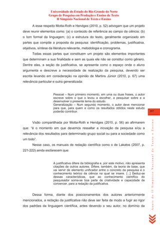 Universidade do Estado do Rio Grande do Norte
Grupo de Pesquisa em Produção e Ensino de Texto
II Simpósio Nacional de Texto e Ensino
A esse respeito Motta-Roth e Hendges (2010, p. 52) advogam que um projeto
deve reunir elementos como: (a) o conteúdo de referência ao campo da ciência; (b)
o tom formal da linguagem; (c) a estrutura do texto, geralmente organizado em
partes que compõe a proposta da pesquisa: identificação, problemas, justificativa,
objetivos, síntese da literatura relevante, metodologia e cronograma.
Todas essas partes que constituem um projeto são elementos importantes
que determinam a sua finalidade e sem as quais ele não se constitui como gênero.
Dentre elas, a seção de justificativa, se apresenta como o espaço onde o aluno
argumenta e descreve a necessidade de realização da pesquisa, devendo ser
escrita levando em consideração na opinião de Martins Júnior (2010, p. 67) uma
relevância particular e outra generalizada:

Visão compartilhada por Motta-Roth e Hendges (2010, p. 56) ao afirmarem
que: ―é o momento em que devemos ressaltar a inovação da pesquisa e/ou a
relevância dos resultados para determinado grupo social ou para a sociedade como
um todo‖.
Nesse caso, os manuais de redação científica como o de Lakatos (2007, p.
221-222) ainda esclarecem que:

A justificativa difere da bibliografia e, por este motivo, não apresenta
citações de outros autores. Difere, também, da teoria de base, que
vai servir de elemento unificador entre o concreto da pesquisa e o
conhecimento teórico da ciência na qual se insere. [...] Deduz-se
dessas características, que ao conhecimento científico do
pesquisador soma-se boa parte de criatividade e capacidade de
convencer, para a redação da justificativa.

Dessa forma, diante dos posicionamentos dos autores anteriormente
mencionados, a redação da justificativa não deve ser feita de modo a fugir ao rigor
dos padrões da linguagem científica, antes devendo o seu autor, no domínio da

357

Anais do II Simpósio Nacional de Texto e Ensino

Pessoal – Num primeiro momento, em uma ou duas frases, o autor
escreve sobre o que o levou a escolher, a pesquisar sobre e a
desenvolver o presente tema do estudo.
Generalização – Num segundo momento, o autor deve mencionar
para que, para quem e como os resultados obtidos neste estudo
poderão contribuir.

 
