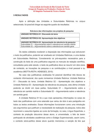 Universidade do Estado do Rio Grande do Norte
Grupo de Pesquisa em Produção e Ensino de Texto
II Simpósio Nacional de Texto e Ensino
5 RESULTADOS
Após a definição das Unidades e Subunidades Retóricas no corpus
selecionado, foi possível chegar ao seguinte quadro de resultados:
Estrutura das informações nos projetos de pesquisa
UNIDADE RETÓRICA 01: Discussão do tema
UNIDADE RETÓRICA 02: Apresentação dos objetivos
UNIDADE RETÓRICA 03: Apresentação da relevância da pesquisa
Subunidade 01 – Argumentando sobre a relevância em sentido restrito
Subunidade 02 – Argumentando sobre a relevância em sentido geral

Os dados coletados revelaram a disposição das informações que estruturam
o texto da justificativa, podendo ser analisado em Unidades Retóricas, e uma destas
em Subunidades Retóricas. Considerando os pré-requisitos necessários para a
construção do texto de uma justificativa segundo os manuais de redação científica,
consultados para este estudo, o texto da justificativa deve se resumir em dois eixos

359

acadêmico (MOTTA-ROTH, HENDGES, 2010).
No caso das justificativas analisadas foi possível identificar três blocos de
conteúdo informacional, dos quais nomeamos Unidade Retórica: Unidade Retórica
01 - Discussão do tema, Unidade Retórica 02 - Apresentação dos objetivos e
Unidade Retórica 03 - Apresentação da relevância da pesquisa, esta última Unidade
podendo se dividir em duas partes, Subunidade 01 – Argumentando sobre a
relevância em sentido restrito e Subunidade 02 – Argumentando sobre a relevância
em sentido geral.
A Unidade Retórica 01 foi a que mais apresentou informações no corpo do
texto das justificativas com uma extensão que variou de dois à seis parágrafos em
todos os textos analisados. Essas informações funcionaram como uma introdução
aos argumentos que justificam a necessidade de realização da pesquisa, todos eles
recorreram a assuntos ligados ao curso de formação, no caso, Língua Espanhola, o
contexto de produção discursiva desse aluno, a universidade, o fato de terem
participado de atividades acadêmicas como o Estágio Supervisionado, assim como,
o contexto sócio-político desse aluno quando mencionou a sanção de leis que

Anais do II Simpósio Nacional de Texto e Ensino

de conteúdo, as inovações da pesquisa e as contribuições a nível pessoal e ou

 