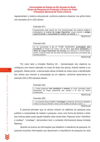 Universidade do Estado do Rio Grande do Norte
Grupo de Pesquisa em Produção e Ensino de Texto
II Simpósio Nacional de Texto e Ensino
regulamentam o sistema educacional, conforme podemos observar nos grifos feitos
nos exemplos (01) e (02) abaixo:

Exemplo (01)
Impulsionados pelo anseio de uma transformação nas práticas didáticopedagógicas do ensino de Língua Espanhola, surgiu durante o estágio
supervisionado a necessidade de realizar um estudo, [...]

TEXTO 01

Exemplo (02)
Já foi sancionada a lei nº 11.161 (05/08/2005) promulgada pelo
presidente do Brasil Luis Inácio Lula da Silva, que torna obrigatório a
oferta de Língua Espanhola nas escolas que oferecem o Ensino Médio,
porém a mesma ainda não faz parte de todas as estruturas curriculares das
escolas públicas.

TEXTO 06
Por outro lado a Unidade Retórica 02 – Apresentação dos objetivos se
configurou com menor extensão no corpo do texto dos alunos, ficando restrita a um

Anais do II Simpósio Nacional de Texto e Ensino

360

parágrafo. Nesse ponto, a demarcação dessa Unidade se voltou para a identificação
dos verbos que marcam a composição de um objetivo, conforme observamos no
exemplo (04) e (05) expostos abaixo:

Exemplo (04)
[..] nossa pesquisa visa identificar e analisar os erros cometidos pelos
estudantes de língua espanhola que cursam o 6º ano do ensino
fundamental

TEXTO 02
Exemplo (05)
[...] a proposta desse trabalho é investigar a presença do discurso teológico
místico no discurso literário, tendo como análise de estudo a obra [...]

TEXTO 04
É possível perceber que os alunos incluem os objetivos da pesquisa para
justificar a necessidade de realizar a pesquisa, como uma forma de lembrar o leitor
dos motivos pelos quais aquele trabalho estar sendo feito. Palavras como ―identificar
e analisar‖, ―investigar‖, demonstram bem o conteúdo informacional dessa Unidade
Retórica.
Quando se buscou as informações que detalham a relevância da pesquisa, foi
possível encontrar informações que descreviam a importância da pesquisa em dois

 