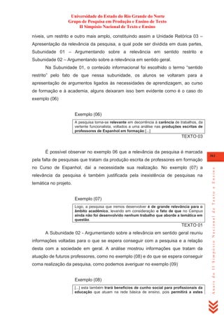 Universidade do Estado do Rio Grande do Norte
Grupo de Pesquisa em Produção e Ensino de Texto
II Simpósio Nacional de Texto e Ensino
níveis, um restrito e outro mais amplo, constituindo assim a Unidade Retórica 03 –
Apresentação da relevância da pesquisa, a qual pode ser dividida em duas partes,
Subunidade 01 – Argumentando sobre a relevância em sentido restrito e
Subunidade 02 – Argumentando sobre a relevância em sentido geral.
Na Subunidade 01, o conteúdo informacional foi escolhido o termo ―sentido
restrito‖ pelo fato de que nessa subunidade, os alunos se voltaram para a
apresentação de argumentos ligados às necessidades de aprendizagem, ao curso
de formação e à academia, alguns deixaram isso bem evidente como é o caso do
exemplo (06)

Exemplo (06)
A pesquisa torna-se relevante em decorrência à carência de trabalhos, da
vertente funcionalista, voltados a uma análise nas produções escritas de
professores de Espanhol em formação [...]

TEXTO 03

É possível observar no exemplo 06 que a relevância da pesquisa é marcada
361

no Curso de Espanhol, daí a necessidade sua realização. No exemplo (07) a
relevância da pesquisa é também justificada pela inexistência de pesquisas na
temática no projeto.

Exemplo (07)
Logo, a pesquisa que iremos desenvolver é de grande relevância para o
âmbito acadêmico, levando em consideração o fato de que no Campus
ainda não foi desenvolvido nenhum trabalho que aborde a temática em
questão.

TEXTO 01
A Subunidade 02 - Argumentando sobre a relevância em sentido geral reuniu
informações voltadas para o que se espera conseguir com a pesquisa e a relação
desta com a sociedade em geral. A análise mostrou informações que tratam da
atuação de futuros professores, como no exemplo (08) e do que se espera conseguir
coma realização da pesquisa, como podemos averiguar no exemplo (09)

Exemplo (08)
[...] esta também trará benefícios de cunho social para profissionais da
educação que atuam na rede básica de ensino, pois permitirá a estes

Anais do II Simpósio Nacional de Texto e Ensino

pela falta de pesquisas que tratam da produção escrita de professores em formação

 