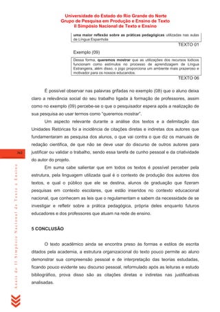 Universidade do Estado do Rio Grande do Norte
Grupo de Pesquisa em Produção e Ensino de Texto
II Simpósio Nacional de Texto e Ensino
uma maior reflexão sobre as práticas pedagógicas utilizadas nas aulas
de Língua Espanhola

TEXTO 01
Exemplo (09)
Dessa forma, queremos mostrar que as utilizações dos recursos lúdicos
funcionam como estímulos no processo de aprendizagem de Língua
Estrangeira, além disso, o jogo proporciona um ambiente mais prazeroso e
motivador para os nossos educandos.

TEXTO 06
É possível observar nas palavras grifadas no exemplo (08) que o aluno deixa
claro a relevância social do seu trabalho ligada à formação de professores, assim
como no exemplo (09) percebe-se o que o pesquisador espera após a realização de
sua pesquisa ao usar termos como ―queremos mostrar‖.
Um aspecto relevante durante a análise dos textos e a delimitação das
Unidades Retóricas foi a incidência de citações diretas e indiretas dos autores que
fundamentaram as pesquisa dos alunos, o que vai contra o que diz os manuais de
redação cientifica, de que não se deve usar do discurso de outros autores para
362

justificar ou validar o trabalho, sendo essa tarefa de cunho pessoal e da criatividade

Anais do II Simpósio Nacional de Texto e Ensino

do autor do projeto.
Em suma cabe salientar que em todos os textos é possível perceber pela
estrutura, pela linguagem utilizada qual é o contexto de produção dos autores dos
textos, e qual o público que ele se destina, alunos de graduação que fizeram
pesquisas em contexto escolares, que estão inseridos no contexto educacional
nacional, que conhecem as leis que o regulamentam e sabem da necessidade de se
investigar e refletir sobre a prática pedagógica, própria deles enquanto futuros
educadores e dos professores que atuam na rede de ensino.

5 CONCLUSÃO

O texto acadêmico ainda se encontra preso às formas e estilos de escrita
ditados pela academia, a estrutura organizacional do texto pouco permite ao aluno
demonstrar sua compreensão pessoal e de interpretação das teorias estudadas,
ficando pouco evidente seu discurso pessoal, reformulado após as leituras e estudo
bibliográfico, prova disso são as citações diretas e indiretas nas justificativas
analisadas.

 
