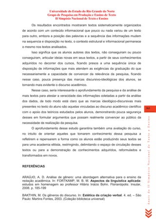 Universidade do Estado do Rio Grande do Norte
Grupo de Pesquisa em Produção e Ensino de Texto
II Simpósio Nacional de Texto e Ensino
Os resultados encontrados mostraram textos sistematicamente organizados
de acordo com um conteúdo informacional que pouco ou nada variou de um texto
para outro, embora a posição das palavras e a sequência das informações mudem
na sequencia e disposição no texto, o contexto estrutural e informacional permanece
o mesmo nos textos analisados.
Isso significa que os alunos autores dos textos, não conseguiram ou pouco
conseguiram, articular ideias novas em seus textos, a partir de seus conhecimentos
adquiridos no decorrer dos cursos, ficando presos a uma sequência única de
disposição de informações que mais atendem as exigências da graduação do que
necessariamente a capacidade de convencer da relevância da pesquisa, ficando
nesse caso, pouca presença das marcas discursivo-ideológicas dos alunos, se
tornando mais evidente o discurso acadêmico.
Nesse caso, seria interessante o aprofundamento da pesquisa e da análise de
mais textos para atestar a veracidade das informações coletadas a partir da análise
dos dados, de todo modo está claro que as marcas ideológico-discursivas mais
presentes no texto do aluno são aquelas vinculadas ao discurso acadêmico cientifico

363

desses em formular argumentos que possam realmente convencer ao público da
necessidade de realização da pesquisa.
O aprofundamento desse estudo garantiria também uma avaliação do curso,
no intuito de orientar aqueles que tomarem conhecimento dessa pesquisa a
refletirem e repensarem a forma como os alunos estão produzindo seus textos se
para uma academia elitista, restringindo, delimitando o espaço de circulação desses
textos ou para a demonstração de conhecimentos adquiridos, reformulados e
transformados em novos.

REFERÊNCIAS

ARAÚJO, A. D. Análise de gênero: uma abordagem alternativa para o ensino da
redação acadêmica. In: FORTKAMP, M. B. M. Aspectos da linguística aplicada:
estudos em homenagem ao professor Hilário Inácio Bohn. Florianópolis: Insular,
2008. p. 185-199
BAKTHIN, M. Os gêneros do discurso. In: Estética da criação verbal. 4. ed. – São
Paulo: Martins Fontes, 2003. (Coleção biblioteca universal)

Anais do II Simpósio Nacional de Texto e Ensino

com o apoio dos teóricos estudados pelos alunos, demonstrando pouca segurança

 