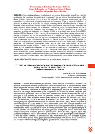 Universidade do Estado do Rio Grande do Norte
Grupo de Pesquisa em Produção e Ensino de Texto
II Simpósio Nacional de Texto e Ensino
RESUMO: Este estudo analisa os resultados de um projeto de iniciação à docência inserido
na ideação da ―monitoria de projetos da graduação‖, da pró-reitoria de graduação da UFC.
Neste projeto, trabalhamos com o ensino de produção de gêneros acadêmicos para fins
específicos por alunos de diversos cursos da universidade. Para o presente trabalho, no
entanto, analisamos a produção do gênero resenha pelos referidos alunos, procurando
observar quais os padrões de distribuição de informações que eles mantinham na prática da
aprendizagem desse gênero de graduação. Utilizamos como fundamentação teórica o
estudo dos movimentos retóricos que compõem os gêneros acadêmicos a partir dos
aspectos prototípicos sugeridos por Swales (1990) e adaptados por Motta-Roth (1995),
Araújo (1996) e Bezerra (2001) para o gênero resenha. Com base nessa perspectiva, o
corpus foi coletado em um minicurso ofertado a 15 alunos da cidade de Beberibe, litoral
leste do Ceará, na qual se situa um polo da Universidade Aberta do Brasil (UAB) com cursos
semi-presenciais pela Universidade Federal do Ceará e pela Universidade Estadual do
Ceará. A partir do minicurso, desenvolvido como atividade da bolsa de Iniciação à Docência,
utilizamos 15 resenhas elaboradas pelos alunos que dele participaram a fim de
desenvolvermos nossa análise. O exercício analítico das resenhas nos permite discutir
sobre alguns aspectos relacionados ao processo de aprendizagem desse gênero, como a
ausência de alguns movimentos retóricos, comumente, praticados na resenha acadêmica.
Assim, concluímos que as ausências de determinados movimentos retóricos percebidas nas
resenhas não seguem esquemas diferentes e nem são consideradas gêneros distintos, mas
apenas ressaltam que tais textos são produzidos em situações didáticas de aprendizagem.
PALAVRAS-CHAVES: Gêneros acadêmicos; Aprendizagem; Resenha.

Glenio Artur de Souza Bessa
Crígina Cibelle Pereira
Universidade do Estado do Rio Grande do Norte (UERN)
RESUMO: Levando em consideração que nos últimos tempos os estudos a respeito dos
gêneros acadêmicos tem sido preocupação de muitos estudiosos, e, particularmente, essa
preocupação tem recaído sobre a organização retórica do gênero, nosso trabalho cumpre
estudar, identificar, descrever e interpretar a organização retórica de introduções dos
relatórios de estágio selecionados para composição do corpus de nossa pesquisa, por
considerarmos que nessa seção do texto são apresentados aspectos relevantes de toda a
produção e que permite ao leitor um primeiro contato com o que será abordado na
produção. Para tanto, trazemos como aporte teórico os estudos de Swales (1990 apud
BIASI-RODRIGUES, 2009 e HEMAIS & BIASI-RODRIGUES, 2005), e ainda algumas
abordagens para o gênero encontradas nos estudos de Bakhtin (2001), Bronckart (1999) e
Marcuschi (2003) e (2008). Ademais, nossa análise tem como foco principal trabalhar com
os três movimentos (moves) propostos pela teoria de Swalles: (i) estabelecer o território, (ii)
estabelecer o nicho e (iii) ocupar o nicho; e consequentemente com seus passos (steps). A
análise permitiu-nos constatar que as introduções são divergentes na sua forma/estrutura
embora carreguem o mesmo propósito comunicativo. Além do mais, algumas delas não
apresentam todos os passos presentes no movimento e esses quando presentes mostramse fora de ordem. Portanto, as análises que aqui foram realizadas, nos oferecem suporte
para concluirmos que as introduções apresentam restrições com relação a sua construção,
por não apresentarem uma padronização no que se refere à organização retórica.

31

Anais do II Simpósio Nacional de Texto e Ensino

O TEXTO NA ESFERA ACADÊMICA: UM ESTUDO DA ESTRUTURA RETÓRICA EM
INTRODUÇÕES DE RELATÓRIOS DE
ESTÁGIO DO CURSO DE LETRAS

 