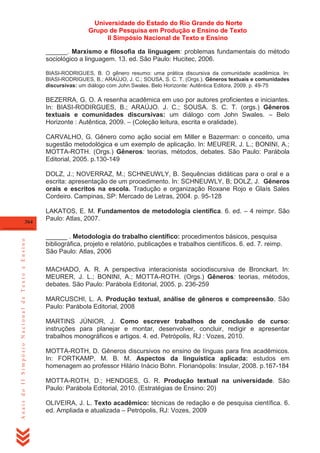 Universidade do Estado do Rio Grande do Norte
Grupo de Pesquisa em Produção e Ensino de Texto
II Simpósio Nacional de Texto e Ensino
______. Marxismo e filosofia da linguagem: problemas fundamentais do método
sociológico a linguagem. 13. ed. São Paulo: Hucitec, 2006.
BIASI-RODRIGUES, B. O gênero resumo: uma prática discursiva da comunidade acadêmica. In:
BIASI-RODRIGUES, B.; ARAÚJO, J. C.; SOUSA, S. C. T. (Orgs.). Gêneros textuais e comunidades
discursivas: um diálogo com John Swales. Belo Horizonte: Autêntica Editora, 2009. p. 49-75

BEZERRA, G. O. A resenha acadêmica em uso por autores proficientes e iniciantes.
In: BIASI-RODIRGUES, B.; ARAÚJO. J. C.; SOUSA. S. C. T. (orgs.) Gêneros
textuais e comunidades discursivas: um diálogo com John Swales. – Belo
Horizonte : Autêntica, 2009. – (Coleção leitura, escrita e oralidade).
CARVALHO, G. Gênero como ação social em Miller e Bazerman: o conceito, uma
sugestão metodológica e um exemplo de aplicação. In: MEURER, J. L.; BONINI, A.;
MOTTA-ROTH. (Orgs.) Gêneros: teorias, métodos, debates. São Paulo: Parábola
Editorial, 2005. p.130-149
DOLZ, J.; NOVERRAZ, M.; SCHNEUWLY, B. Sequências didáticas para o oral e a
escrita: apresentação de um procedimento. In: SCHNEUWLY, B; DOLZ, J. Gêneros
orais e escritos na escola. Tradução e organização Roxane Rojo e Glaís Sales
Cordeiro. Campinas, SP: Mercado de Letras, 2004. p. 95-128

Anais do II Simpósio Nacional de Texto e Ensino

364

LAKATOS, E. M. Fundamentos de metodologia científica. 6. ed. – 4 reimpr. São
Paulo: Atlas, 2007.
______ . Metodologia do trabalho científico: procedimentos básicos, pesquisa
bibliográfica, projeto e relatório, publicações e trabalhos científicos. 6. ed. 7. reimp.
São Paulo: Atlas, 2006
MACHADO, A. R. A perspectiva interacionista sociodiscursiva de Bronckart. In:
MEURER, J. L.; BONINI, A.; MOTTA-ROTH. (Orgs.) Gêneros: teorias, métodos,
debates. São Paulo: Parábola Editorial, 2005. p. 236-259
MARCUSCHI, L. A. Produção textual, análise de gêneros e compreensão. São
Paulo: Parábola Editorial, 2008
MARTINS JÚNIOR, J. Como escrever trabalhos de conclusão de curso:
instruções para planejar e montar, desenvolver, concluir, redigir e apresentar
trabalhos monográficos e artigos. 4. ed. Petrópolis, RJ : Vozes, 2010.
MOTTA-ROTH, D. Gêneros discursivos no ensino de línguas para fins acadêmicos.
In: FORTKAMP, M. B. M. Aspectos da linguística aplicada: estudos em
homenagem ao professor Hilário Inácio Bohn. Florianópolis: Insular, 2008. p.167-184
MOTTA-ROTH, D.; HENDGES, G. R. Produção textual na universidade. São
Paulo: Parábola Editorial, 2010. (Estratégias de Ensino: 20)
OLIVEIRA, J. L. Texto acadêmico: técnicas de redação e de pesquisa científica. 6.
ed. Ampliada e atualizada – Petrópolis, RJ: Vozes, 2009

 