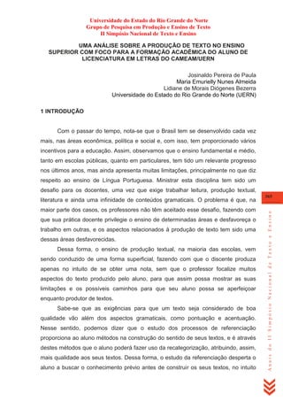 Universidade do Estado do Rio Grande do Norte
Grupo de Pesquisa em Produção e Ensino de Texto
II Simpósio Nacional de Texto e Ensino
UMA ANÁLISE SOBRE A PRODUÇÃO DE TEXTO NO ENSINO
SUPERIOR COM FOCO PARA A FORMAÇÃO ACADÊMICA DO ALUNO DE
LICENCIATURA EM LETRAS DO CAMEAM/UERN
Josinaldo Pereira de Paula
Maria Emurielly Nunes Almeida
Lidiane de Morais Diógenes Bezerra
Universidade do Estado do Rio Grande do Norte (UERN)
1 INTRODUÇÃO

Com o passar do tempo, nota-se que o Brasil tem se desenvolvido cada vez
mais, nas áreas econômica, política e social e, com isso, tem proporcionado vários
incentivos para a educação. Assim, observamos que o ensino fundamental e médio,
tanto em escolas públicas, quanto em particulares, tem tido um relevante progresso
nos últimos anos, mas ainda apresenta muitas limitações, principalmente no que diz
respeito ao ensino de Língua Portuguesa. Ministrar esta disciplina tem sido um
desafio para os docentes, uma vez que exige trabalhar leitura, produção textual,

maior parte dos casos, os professores não têm aceitado esse desafio, fazendo com
que sua prática docente privilegie o ensino de determinadas áreas e desfavoreça o
trabalho em outras, e os aspectos relacionados à produção de texto tem sido uma
dessas áreas desfavorecidas.
Dessa forma, o ensino de produção textual, na maioria das escolas, vem
sendo conduzido de uma forma superficial, fazendo com que o discente produza
apenas no intuito de se obter uma nota, sem que o professor focalize muitos
aspectos do texto produzido pelo aluno, para que assim possa mostrar as suas
limitações e os possíveis caminhos para que seu aluno possa se aperfeiçoar
enquanto produtor de textos.
Sabe-se que as exigências para que um texto seja considerado de boa
qualidade vão além dos aspectos gramaticais, como pontuação e acentuação.
Nesse sentido, podemos dizer que o estudo dos processos de referenciação
proporciona ao aluno métodos na construção do sentido de seus textos, e é através
destes métodos que o aluno poderá fazer uso da recategorização, atribuindo, assim,
mais qualidade aos seus textos. Dessa forma, o estudo da referenciação desperta o
aluno a buscar o conhecimento prévio antes de construir os seus textos, no intuito

365

Anais do II Simpósio Nacional de Texto e Ensino

literatura e ainda uma infinidade de conteúdos gramaticais. O problema é que, na

 