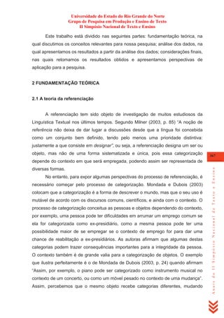 Universidade do Estado do Rio Grande do Norte
Grupo de Pesquisa em Produção e Ensino de Texto
II Simpósio Nacional de Texto e Ensino
Este trabalho está dividido nas seguintes partes: fundamentação teórica, na
qual discutimos os conceitos relevantes para nossa pesquisa; análise dos dados, na
qual apresentamos os resultados a partir da análise dos dados; considerações finais,
nas quais retomamos os resultados obtidos e apresentamos perspectivas de
aplicação para a pesquisa.

2 FUNDAMENTAÇÃO TEÓRICA

2.1 A teoria da referenciação

A referenciação tem sido objeto de investigação de muitos estudiosos da
Linguística Textual nos últimos tempos. Segundo Milner (2003, p. 85) ―A noção de
referência não deixa de dar lugar a discussões desde que a língua foi concebida
como um conjunto bem definido, tendo pelo menos uma prioridade distintiva:
justamente a que consiste em designar”, ou seja, a referenciação designa um ser ou
objeto, mas não de uma forma sistematizada e única, pois essa categorização

367

diversas formas.
No entanto, para expor algumas perspectivas do processo de referenciação, é
necessário começar pelo processo de categorização. Mondada e Dubois (2003)
colocam que a categorização é a forma de descrever o mundo, mas que o seu uso é
mutável de acordo com os discursos comuns, científicos, e ainda com o contexto. O
processo de categorização conceitua as pessoas e objetos dependendo do contexto,
por exemplo, uma pessoa pode ter dificuldades em arrumar um emprego comum se
ela for categorizada como ex-presidiário, como a mesma pessoa pode ter uma
possibilidade maior de se empregar se o contexto de emprego for para dar uma
chance de reabilitação a ex-presidiários. As autoras afirmam que algumas destas
categorias podem trazer consequências importantes para a integridade da pessoa.
O contexto também é de grande valia para a categorização de objetos. O exemplo
que ilustra perfeitamente é o de Mondada de Dubois (2003, p. 24) quando afirmam
―Assim, por exemplo, o piano pode ser categorizado como instrumento musical no
contexto de um concerto, ou como um móvel pesado no contexto de uma mudança‖.
Assim, percebemos que o mesmo objeto recebe categorias diferentes, mudando

Anais do II Simpósio Nacional de Texto e Ensino

depende do contexto em que será empregada, podendo assim ser representada de

 