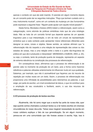 Universidade do Estado do Rio Grande do Norte
Grupo de Pesquisa em Produção e Ensino de Texto
II Simpósio Nacional de Texto e Ensino
apenas o contexto em que ele está inserido. O pianista em algum momento depois
de um concerto pode dar as seguintes instruções: ―Peço que tenham cuidado com o
meu instrumento musical‖, como em um contexto de mudança um dos funcionários
pode expressar a seguinte frase: ―Alguém pode ajudar com aquele móvel pesado?‖.
Desta forma, Mondada e Dubois (2003) tratam a referenciação, assim como a
categorização, como advinda de práticas simbólicas mais que de uma ontologia
dada. Não se trata de um conceito formal que depende apenas de um aparato
linguístico para a sua interpretação, e sim de todo um círculo de representação
simbólica que a cada contexto pode apresentar meios referenciais diferentes para
designar os seres, coisas e objetos. Nesse sentido, as autoras afirmam que ―a
referenciação não diz respeito a uma relação de representação das coisas ou dos
estados de coisas, mas a uma relação entre o texto e a parte não-linguística da
prática em que ele é produzido e interpretado‖ (MONDADA e DUBOIS, 2003, p. 20),
ou seja, o contexto, tanto de produção quanto de recepção, representa um aspecto
de extrema relevância na constituição dos processos de referenciação.
368

Em consequência disso, afirmamos que o processo de referenciação é de

Anais do II Simpósio Nacional de Texto e Ensino

grande valia no momento da produção de um texto, pois a forma como fazemos
referência a palavras utilizadas anteriormente irá influenciar muito em sua qualidade.
Sabemos, por exemplo, que não é aconselhável que façamos uso do recurso da
repetição por muitas vezes em um texto. Assim, o processo de referenciação nos
proporciona uma infinidade de possibilidades para retomarmos as palavras, o que
exige, por parte do escritor, um nível considerável de leitura, o que irá contribuir para
a ampliação do seu vocabulário e facilitará, assim, o uso dos recursos de
referenciação.

2.2 O processo de produção de textos escritos

Atualmente, não há como negar que a escrita faz parte da nossa vida, quer
seja quando somos chamados a produzir textos ou a ler textos escritos em diversas
circunstâncias do nosso dia-a-dia. Talvez essa inegável necessidade da escrita em
nosso cotidiano explique o fato de sua generalização. Se em algum momento,
pensou-se em uma comunidade que não tivesse acesso à escrita, hoje, isso é

 