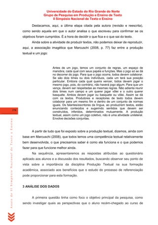 Universidade do Estado do Rio Grande do Norte
Grupo de Pesquisa em Produção e Ensino de Texto
II Simpósio Nacional de Texto e Ensino
Destacamos, aqui, a última etapa citada pela autora (revisão e reescrita),
como sendo aquela em que o autor analisa o que escreveu para confirmar se os
objetivos foram cumpridos. É a hora de decidir o que fica e o que sai do texto.
Ainda sobre a atividade de produzir textos, não podemos deixar de reproduzir,
aqui, a associação imagética que Marcuschi (2008, p. 77) faz entre a produção
textual e um jogo:

Anais do II Simpósio Nacional de Texto e Ensino

370

Antes de um jogo, temos um conjunto de regras, um espaço de
manobra, cada qual com seus papéis e funções. Mas o jogo só se dá
no decorrer do jogo. Para que o jogo ocorra, todos devem colaborar.
Se são dois times ou dois indivíduos, cada um terá sua posição
particular. Embora cada qual queira vencer, todos devem jogar o
mesmo jogo, pois, do contrário, não haverá jogo algum. Para que um
vença, devem ser respeitadas as mesmas regras. Não adianta reunir
dois times num campo e um querer jogar vôlei e o outro querer
basquete. Ambos devem jogar ou basquete ou vôlei. Assim se dá
com os textos. Produtores e receptores de texto todos devem
colaborar para um mesmo fim e dentro de um conjunto de normas
iguais. Os falantes/escritores da língua, ao produzirem textos, estão
enunciando conteúdos e sugerindo sentidos que devem ser
construídos, inferidos, determinados mutuamente. A produção
textual, assim como um jogo coletivo, não é uma atividade unilateral.
Envolve decisões conjuntas.

A partir de tudo que foi exposto sobre a produção textual, dizemos, ainda com
base em Marcuschi (2008), que todos temos uma competência textual relativamente
bem desenvolvida, o que precisamos saber é como ela funciona e o que podemos
fazer para que funcione melhor ainda.
Na sequência, apresentaremos as respostas atribuídas ao questionário
aplicado aos alunos e a discussão dos resultados, buscando observar seu ponto de
vista sobre a importância da disciplina Produção Textual na sua formação
acadêmica, associado aos benefícios que o estudo do processo de referenciação
pode proporcionar para esta formação.

3 ANÁLISE DOS DADOS

A primeira questão tinha como foco o objetivo principal da pesquisa, como
sendo investigar quais as perspectivas que o aluno recém-chegado ao curso de

 