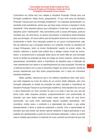 Universidade do Estado do Rio Grande do Norte
Grupo de Pesquisa em Produção e Ensino de Texto
II Simpósio Nacional de Texto e Ensino
Licenciatura em Letras traz com relação à disciplina Produção Textual para sua
formação acadêmica. Desta forma, perguntamos: ―O que você acha da disciplina
Produção Textual para sua formação acadêmica?‖. As respostas apresentaram um
resultado muito semelhante, sendo que, por doze vezes, tivemos a resposta é ―muito
importante‖. Uma resposta colocou que a disciplina é ―muito boa‖, e outra apontou a
disciplina como ―interessante‖. Nos comentários junto a essas afirmações, pode-se
constatar que, de certa forma, os alunos reconhecem a importância desta disciplina
para sua formação. Um aluno afirma que tal disciplina deveria ser incluída no ensino
fundamental e médio. Sua colocação poderia se um pouco incompreensível, pelo
fato de sabermos que a produção textual é um conteúdo incluído na disciplina de
Língua Portuguesa, tanto no ensino fundamental, quanto no ensino médio. No
entanto, sabemos o quanto esta prática fica a desejar nesses níveis de ensino.
Assim, é compreensível a colocação deste aluno em sentir falta de uma formação
inicial no âmbito da produção de texto ao chegar ao ensino superior. Outros alunos
apresentaram comentários sobre a importância da disciplina para a obtenção de
mais experiências com textos e no aperfeiçoamento de suas produções. Percebe-se

371

poucas experiências que lhes foram proporcionadas com o texto em momentos
escolares anteriores.
Nesta questão, observa-se que é de sublime importância fazer este aluno,
que está chegando ao curso de Letras de um ensino médio defasado, sem uma
formação adequada no âmbito da produção de texto, perceber a importância da
disciplina Produção Textual na sua formação acadêmica. Esta disciplina faz com que
o aluno desenvolva um novo conceito do que é um texto e isso faz com que ele
tenha outra visão enquanto produtor, proporcionando-lhe uma oportunidade de
entender que seus textos estavam muitas vezes sendo vistos de uma forma
equivocada, nos quais eram observadas apenas questões gramaticais, sem
considerar, muitas vezes, o conteúdo e a organização das ideias, o que acaba
desestimulando o aluno a continuar praticando a escrita. Com a oportunidade de
perceber que seus textos não devem apenas obedecer a regras gramaticais e que
poderão ser aperfeiçoados a partir de uma orientação adequada, o aluno se sentirá
mais à vontade para produzir no decorrer do curso, partindo do princípio de que não

Anais do II Simpósio Nacional de Texto e Ensino

a carência de leitura com a qual os discentes chegam ao ensino superior, devido às

 