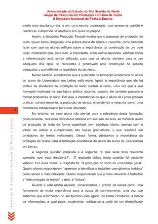 Universidade do Estado do Rio Grande do Norte
Grupo de Pesquisa em Produção e Ensino de Texto
II Simpósio Nacional de Texto e Ensino
existe uma escrita correta, e sim uma escrita organizada, que apresenta coesão e
coerência, cumprindo os objetivos aos quais se propõe.
Assim, a disciplina Produção Textual mostra que o processo de produção de
texto requer como obrigação uma prática diária de leitura e reescrita, como também
fazer com que os alunos reflitam sobre a importância da construção de um bom
texto, mostrando que, para isso, é importante, entre outros aspectos, verificar como
a referenciação está sendo utilizada, para que os alunos atentem para o uso
adequado dos tipos de referentes e promovam uma construção de sentido
adequada, o que refletirá na qualidade do seu texto.
Nesse sentido, acreditamos que a qualidade da formação acadêmica do aluno
do curso de Licenciatura em Letras está muito ligada à importância que ele irá
atribuir às atividades de produção de texto durante o curso, uma vez que a sua
formação implicará na sua futura prática docente, quando ele também passará a
formar produtores de texto. Por isso, a importância de que o aluno de Letras procure
praticar, constantemente, a produção de textos, entendendo a reescrita como uma
372

ferramenta indispensável para esta atividade.

Anais do II Simpósio Nacional de Texto e Ensino

No entanto, se esse aluno não atentar para a relevância desta formação,
possivelmente, terá essa deficiência refletida em sua sala de aula, ao ministrar aulas
de produção de texto de forma superficial, sem objetivos claros, apenas com o
intuito de cobrar o cumprimento das regras gramaticais, o que resultará em
produtores de textos ineficientes. Dessa forma, atestamos a importância da
produção de textos para a formação acadêmica do aluno do curso de Licenciatura
em Letras.
A segunda questão proposta é a seguinte: ―O que seria mais relevante
aprender com essa disciplina?‖.

O resultado obtido nesta questão foi bastante

variado. Por duas vezes, a resposta foi: ―a produção de texto de uma forma geral‖.
Quatro alunos responderam ―aprender a identificar e trabalhar com gêneros textuais‖
como sendo o mais relevante. Quatro responderam que o mais relevante é trabalhar
a ―interpretação de textos‖, e dois, a ―leitura‖.
Quanto a este último aspecto, consideramos a prática da leitura como uma
ferramenta de muita importância para a busca de conhecimento, uma vez que
sabemos que a formação do ser humano está ligada, de forma constante, à busca
de informações, a qual pode, atualmente, realizar-se a partir de um diversificado

 