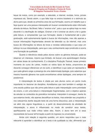 Universidade do Estado do Rio Grande do Norte
Grupo de Pesquisa em Produção e Ensino de Texto
II Simpósio Nacional de Texto e Ensino
leque de meios, como por exemplo, a televisão, a internet, revistas, livros, jornais
impressos etc. Sendo assim, o que falta hoje no ensino brasileiro é o estímulo ao
aluno para que, desde os primeiros anos de sua formação, ocorra um trabalho que o
faça querer ser uma pessoa interessada em buscar constantemente estar informado
através da leitura. No Brasil, falta o ―ensinar a ler‖, pois o que se aplica hoje no meio
discente é a decifração de códigos. Ensinar a ler é ensinar ao aluno a ter o gosto
pela leitura, a compreender que sua formação, desde o fundamental até a pósgraduação, está extremamente ligada à busca de informações, mas não apenas a
buscar informações fragmentadas através da televisão ou da internet, mas uma
busca de informações na leitura de livros e revistas selecionadas e que exija um
esforço na sua interpretação, para que o seu conhecimento seja construído e ocorra
uma formação de qualidade.
Quanto à relevância citada pelos alunos sobre os gêneros textuais, pode-se
observar um interesse, mesmo que limitado, de buscar uma aprendizagem diversa
em várias áreas de conhecimento. E a disciplina Produção Textual, nesse primeiro
momento do curso de Letras, mostra os vários tipos de textos, proporciona ao

373

que cada gênero exige a presença de uma determinada tipologia, pois sabemos que
mesmo havendo gêneros nos quais encontramos várias tipologias, uma sempre irá
predominar.
A interpretação de textos é citada por seis alunos como um ponto muito
importante no decorrer da disciplina. Acreditamos que isso também é vestígio de
uma escola pública que não prima pela leitura e pela interpretação como prioridade
de ensino, e sim uma leitura e interpretação fragmentadas, com o objetivo apenas
de estudar os conteúdos da gramática normativa. Interpretar é conseguir, diante do
que estamos lendo, não apenas decodificar os textos, mas entender seu propósito e
nos colocarmos diante daquele texto de uma forma discursiva, pois a interpretação
vai além dos signos linguísticos e, a partir do desenvolvimento da atividade de
interpretação, o aluno é influenciado no modo de construir seus textos,
aperfeiçoando sua visão crítica sobre eles. Assim, o aluno tem em si essa
necessidade de buscar tal formação a partir do ingresso na universidade.
Ainda com relação à segunda questão, um aluno respondeu que o mais
relevante é aprender a identificar se o texto é de qualidade ou não, afirmando que

Anais do II Simpósio Nacional de Texto e Ensino

discente conseguir diferenciar um do outro, e identificar o que cada um representa e

 