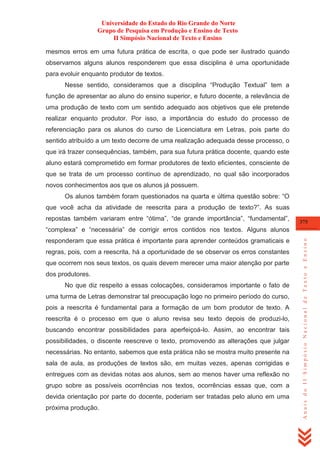 Universidade do Estado do Rio Grande do Norte
Grupo de Pesquisa em Produção e Ensino de Texto
II Simpósio Nacional de Texto e Ensino
mesmos erros em uma futura prática de escrita, o que pode ser ilustrado quando
observamos alguns alunos responderem que essa disciplina é uma oportunidade
para evoluir enquanto produtor de textos.
Nesse sentido, consideramos que a disciplina ―Produção Textual‖ tem a
função de apresentar ao aluno do ensino superior, e futuro docente, a relevância de
uma produção de texto com um sentido adequado aos objetivos que ele pretende
realizar enquanto produtor. Por isso, a importância do estudo do processo de
referenciação para os alunos do curso de Licenciatura em Letras, pois parte do
sentido atribuído a um texto decorre de uma realização adequada desse processo, o
que irá trazer consequências, também, para sua futura prática docente, quando este
aluno estará comprometido em formar produtores de texto eficientes, consciente de
que se trata de um processo contínuo de aprendizado, no qual são incorporados
novos conhecimentos aos que os alunos já possuem.
Os alunos também foram questionados na quarta e última questão sobre: ―O
que você acha da atividade de reescrita para a produção de texto?‖. As suas
repostas também variaram entre ―ótima‖, ―de grande importância‖, ―fundamental‖,

375

responderam que essa prática é importante para aprender conteúdos gramaticais e
regras, pois, com a reescrita, há a oportunidade de se observar os erros constantes
que ocorrem nos seus textos, os quais devem merecer uma maior atenção por parte
dos produtores.
No que diz respeito a essas colocações, consideramos importante o fato de
uma turma de Letras demonstrar tal preocupação logo no primeiro período do curso,
pois a reescrita é fundamental para a formação de um bom produtor de texto. A
reescrita é o processo em que o aluno revisa seu texto depois de produzi-lo,
buscando encontrar possibilidades para aperfeiçoá-lo. Assim, ao encontrar tais
possibilidades, o discente reescreve o texto, promovendo as alterações que julgar
necessárias. No entanto, sabemos que esta prática não se mostra muito presente na
sala de aula, as produções de textos são, em muitas vezes, apenas corrigidas e
entregues com as devidas notas aos alunos, sem ao menos haver uma reflexão no
grupo sobre as possíveis ocorrências nos textos, ocorrências essas que, com a
devida orientação por parte do docente, poderiam ser tratadas pelo aluno em uma
próxima produção.

Anais do II Simpósio Nacional de Texto e Ensino

―complexa‖ e ―necessária‖ de corrigir erros contidos nos textos. Alguns alunos

 
