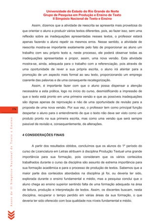 Universidade do Estado do Rio Grande do Norte
Grupo de Pesquisa em Produção e Ensino de Texto
II Simpósio Nacional de Texto e Ensino
Assim, dizemos que a atividade de reescrita se apresenta mais proveitosa do
que orientar o aluno a produzir vários textos diferentes, pois, ao fazer isso, sem uma
reflexão sobre as inadequações apresentadas nesses textos, o professor estará
apenas fazendo o aluno repetir os mesmos erros. Nesse sentido, a atividade de
reescrita mostra-se importante exatamente pelo fato de proporcionar ao aluno um
trabalho com seu próprio texto e, neste processo, ele poderá observar todas as
inadequações apresentadas e propor, assim, uma nova versão. Esta atividade
mostra-se, ainda, adequada para o trabalho com a referenciação, pois através de
uma oportunidade de rever a sua própria escrita, o aluno irá atentar para a
promoção de um aspecto mais formal ao seu texto, proporcionando um emprego
coerente das palavras e de uma consequente recategorização.
Assim, é importante fazer com que o aluno possa dispensar a atenção
necessária a esta prática, logo no início do curso, desmistificando a impressão de
que o texto está pronto em uma primeira versão e que as possíveis inadequações
são dignas apenas de reprovação e não de uma oportunidade de revisão para a
376

proposta de uma nova versão. Por sua vez, o professor tem como principal função

Anais do II Simpósio Nacional de Texto e Ensino

despertar o aluno para o entendimento de que o texto não deve ser visto como um
produto pronto na sua primeira escrita, mas como uma versão que será sempre
passível de revisão e, consequentemente, de alterações.

4 CONSIDERAÇÕES FINAIS

A partir dos resultados obtidos, concluímos que os alunos do 1º período do
curso de Licenciatura em Letras atribuem à disciplina Produção Textual uma grande
importância para sua formação, pois consideram que os vários conteúdos
trabalhados durante o curso da disciplina são assunto de extrema importância para
sua formação acadêmica e para o processo de produção de textos. Sabemos que a
maior parte dos conteúdos abordados na disciplina já foi, ou deveria ter sido,
explorada durante o ensino fundamental e médio, mas a pesquisa conclui que o
aluno chega ao ensino superior sentindo falta de uma formação adequada na área
de leitura, produção e interpretação de textos. Assim, os discentes buscam, nesta
disciplina, recuperar o tempo perdido em várias áreas da sua formação, o que
deveria ter sido oferecido com boa qualidade nos níveis fundamental e médio.

 