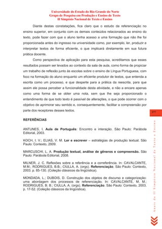 Universidade do Estado do Rio Grande do Norte
Grupo de Pesquisa em Produção e Ensino de Texto
II Simpósio Nacional de Texto e Ensino
Diante destas constatações, fica claro que o estudo da referenciação no
ensino superior, em conjunto com os demais conteúdos relacionados ao ensino do
texto, pode fazer com que o aluno tenha acesso a uma formação que não lhe foi
proporcionada antes do ingresso na universidade como, por exemplo, ler, produzir e
interpretar textos de forma eficiente, o que implicará diretamente em sua futura
prática docente.
Como perspectiva de aplicação para esta pesquisa, acreditamos que esses
resultados possam ser levados ao contexto da sala de aula, como forma de propiciar
um trabalho de reflexão junto às escolas sobre o ensino de Língua Portuguesa, com
foco na formação do aluno enquanto um eficiente produtor de textos, que entenda a
escrita como um processo, e que desperte para a prática da reescrita, para que
assim ele possa perceber a funcionalidade desta atividade, e não a encare apenas
como uma forma de se obter uma nota, sem que lhe seja proporcionado o
entendimento de que todo texto é passível de alterações, o que pode ocorrer com o
objetivo de aprimorar seu sentido e, consequentemente, facilitar a compreensão por

REFERÊNCIAS
ANTUNES, I. Aula de Português: Encontro e interação. São Paulo: Parábola
Editorial, 2003.
KOCH, I. V.; ELIAS, V. M. Ler e escrever – estratégias de produção textual. São
Paulo: Contexto, 2009.
MARCUSCHI, L. A. Produção textual, análise de gêneros e compreensão. São
Paulo: Parábola Editorial, 2008.
MILNER, J. C. Reflexões sobre a referência e a correferência. In: CAVALCANTE,
M.M.; RODRIGUES, B.B.; CIULLA, A. (orgs). Referenciação. São Paulo: Contexto,
2003. p. 85-130. (Coleção clássicos da lingüística).
MONDADA, L.; DUBOIS, D. Construção dos objetos de discurso e categorização:
uma abordagem dos processos de referenciação. In: CAVALCANTE, M. M.;
RODRIGUES, B. B.; CIULLA, A. (orgs). Referenciação. São Paulo: Contexto, 2003.
p. 17-52. (Coleção clássicos da lingüística).

377

Anais do II Simpósio Nacional de Texto e Ensino

parte dos receptores desses textos.

 