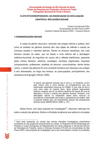 Universidade do Estado do Rio Grande do Norte
Grupo de Pesquisa em Produção e Ensino de Texto
II Simpósio Nacional de Texto e Ensino
O ATO ÉTICO/RESPONSÁVEL NA ENUNCIAÇÃO DA DIVULGAÇÃO
CIENTÍFICA: REFLEXÕES INICIAIS

Urbano Cavalcante Filho
Universidade de São Paulo (USP)
Instituto Federal da Bahia (IFBA – Campus Ilhéus)
1 CONSIDERAÇÕES INICIAIS

A noção de gênero discursivo, retomado das antigas retórica e poética, bem
como as análises de gêneros diversos têm sido objeto de reflexão e estudo de
inúmeras escolas e vertentes teóricas. Dentre os diversos estudiosos, dos mais
diversos campos do saber, que vai desde a nova retórica até a abordagem
sistêmico-funcional, da linguística de corpus até a reflexão bakhtiniana, passando
pelos críticos literários, retóricos, sociólogos, cientistas cognitivistas, linguistas
computacionais, professores, analistas do discurso, comunicadores, dentre tantos
378

outros, o estudo dos gêneros foi uma constante temática que interessou aos antigos

Anais do II Simpósio Nacional de Texto e Ensino

e tem atravessado, ao longo dos tempos, as preocupações, principalmente, dos
estudiosos da linguagem (ROJO, 2008).

O estudo dos gêneros textuais não é novo e, no Ocidente, já tem
pelo menos vinte e cinco séculos, se considerarmos que sua
observação sistemática iniciou-se em Platão. O que hoje se tem é
uma nova visão do mesmo tema. Seria gritante ingenuidade
histórica imaginar que foi os últimos decênios do século XX que se
descobriu e iniciou o estudo dos gêneros textuais. Portanto, uma
dificuldade natural no tratamento desse tema acha-se na
abundância e diversidade das fontes e perspectivas de análise. Não
é possível realizar aqui um levantamento sequer das perspectivas
teóricas atuais (MARCUSCHI, 2008, p. 147).

Dessa forma, com essa proposta de investigação20, intenciono debruçar-me
sobre o estudo dos gêneros. Dentre a infinidade de gêneros que estão em circulação

20

Este texto apresenta um recorte das minhas intenções investigativas preliminares
constantes do meu projeto de doutoramento em Letras, no Programa de Pós-Graduação em
Filologia e Língua Portuguesa do Departamento de Letras Clássicas e Vernáculas (DLCV)
da Faculdade de Filosofia, Letras e Ciências Humanas (FFLCH) da Universidade de São
Paulo (USP). Essa proposta de investigação visa a dar continuidade e ampliar os resultados

 