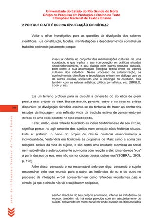 Universidade do Estado do Rio Grande do Norte
Grupo de Pesquisa em Produção e Ensino de Texto
II Simpósio Nacional de Texto e Ensino
2 POR QUE O ATO ÉTICO NA DIVULGAÇÃO CIENTÍFICA?

Voltar o olhar investigativo para as questões da divulgação dos saberes
científicos, sua constituição, facetas, manifestações e desdobramentos constitui um
trabalho pertinente justamente porque

insere a ciência no conjunto das manifestações culturais de uma
sociedade, o que implica a sua incorporação em práticas situadas
sócio-historicamente, o seu diálogo com outros produtos culturais,
bem como a sua assimilação dialógica crítica entre os valores
culturais dos cidadãos. Nesse processo de exteriorização, os
conhecimentos científicos e tecnológicos entram em diálogo com os
de outras esferas, sobretudo com a ideologia do cotidiano, mas
também com as esferas artística, política, jornalística, etc. (GRILLO,
2008, p. 69).

Eis um terreno profícuo para se discutir a dimensão do ato ético de quem
produz esse projeto de dizer. Buscar discutir, portanto, sobre o ato ético na prática
380

discursiva de divulgação científica assenta-se na tentativa de trazer ao centro dos

Anais do II Simpósio Nacional de Texto e Ensino

estudos da linguagem uma reflexão vinda da tradição eslava de pensamento em
defesa de uma ética pautada na responsabilidade.
Fazer, então, essa reflexão buscando as ideias bakhtinianas e de seu círculo,
significa pensar no agir concreto dos sujeitos num contexto sócio-histórico situado.
Este é, portanto, o cerne do projeto do círculo: destacar essencialmente a
individualidade, ―entendida em fidelidade às propostas de Marx como a soma das
relações sociais da vida do sujeito, e não como uma entidade submissa ao social
nem subjetivista e autarquicamente autônoma com relação a ele: tornando-nos ―eus‖
a partir dos outros eus, mas não somos cópias desses outros eus‖ (SOBRAL, 2009,
p. 122).
Além disso, pensando o eu responsável pelo que digo, pensando o sujeito
responsável pelo que enuncia para o outro, as instâncias do eu e do outro no
processo de interação verbal apresentam-se como reflexões importantes para o
círculo, já que o círculo não vê o sujeito com solipsista,

senhor absoluto do seu próprio enunciado, infenso às influências do
mundo, também não há nada parecido com um assujeitamento do
sujeito, convertido em mero canal por onde escoam os discursos dos

 