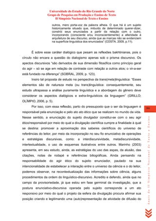 Universidade do Estado do Rio Grande do Norte
Grupo de Pesquisa em Produção e Ensino de Texto
II Simpósio Nacional de Texto e Ensino
outros, mero porta-voz da palavra alheia. O que há é um sujeito
historicamente situado que, imbuído de determinado querer-dizer,
constrói seus enunciados a partir da relação com o outro,
incorporando (consciente e/ou inconscientemente) a alteridade à
arquitetura de seu discurso, ainda que as marcas não se evidenciem
na superfície linguística dos enunciados‖ (COSTA, 2009, p.11).

É sobre esse caráter dialógico que pesam as reflexões bakhtinianas, pois o
círculo não encara a questão do dialogismo apenas sob o prisma discursivo. Os
apectos discursivos ―são derivados de sua dimensão filosófica como princípio geral
do agir – só se age em relação de contraste com relação a outros atos; o vir-a-ser
está fundado na diferença‖ (SOBRAL, 2009, p. 123).
Insiro tal proposta de estudo na perspectiva da trans(meta)linguística: ―Esses
elementos são de natureza meta (ou trans)linguística: consequentemente, seu
estudo ultrapassa a análise puramente linguística e a abordagem do gênero deve
considerar os aspectos dialógicos e extra-linguísticos da linguagem‖ (GRILLO;
OLÍMPIO, 2006, p. 5).
Por isso, com essa reflexão, parto do pressuposto que o ser da linguagem é

381

Nesse sentido, a enunciação do sujeito divulgador constitui-se com o seu agir
ético/responsável por meio do qual a divulgação científica cumpre a finalidade à qual
se destina: promover a aproximação dos saberes científicos do universo de
referências do leitor, por meio da incorporação no seu fio enunciativo de operações
e

estratégias

discursivas,

como:

a

interdiscursividade,

metadiscursividade,

intertextualidade, o uso de esquemas ilustrativos entre outros. Marinho (2003)
apresenta, em seu estudo, ainda, as estratégias do uso das aspas, da alusão, das
citações, notas de rodapé e referências biliográficas. Ainda pensando na
responsabilidade

do

agir

ético

do

sujeito

enunciador,

pautado

na

sua

intencionalidade de estabelecer a interação entre o universo da ciência e o do leitor,
podemos observar, na recontextualização das informações sobre ciência, alguns
procedimentos da ordem do linguístico-discursivo. Acredito e defendo, ainda que no
campo da provisoriedade, já que estou em fase germinal da investigação, que a
postura enunciativo-discursiva operada pelo sujeito corresponde a um ato
responsivo por meio do qual o projeto da esfera da divulgação procura afirmar sua
posição criando e legitimando uma (auto)representação de atividade de difusão do

Anais do II Simpósio Nacional de Texto e Ensino

responsável pela enunciação e pelo ato ato ético que se realizam no mundo da vida.

 