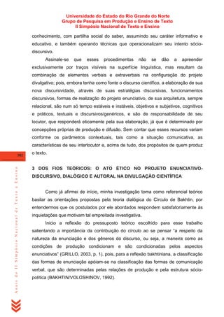 Universidade do Estado do Rio Grande do Norte
Grupo de Pesquisa em Produção e Ensino de Texto
II Simpósio Nacional de Texto e Ensino
conhecimento, com partilha social do saber, assumindo seu caráter informativo e
educativo, e também operando técnicas que operacionalizam seu intento sóciodiscursivo.
Assinale-se

que

esses

procedimentos

não

se

dão

a

apreender

exclusivamente por traços visíveis na superfície linguística, mas resultam da
combinação de elementos verbais e extraverbais na configuração do projeto
divulgativo; pois, embora tenha como fonte o discurso científico, a elaboração de sua
nova discursividade, através de suas estratégias discursivas, funcionamentos
discursivos, formas de realização do projeto enunciativo, de sua arquitetura, sempre
relacional, são num só tempo estáveis e instáveis, objetivos e subjetivos, cognitivos
e práticos, textuais e discursivos/genéricos, e são de responsabilidade de seu
locutor, que responderá eticamente pela sua elaboração, já que é determinado por
concepções próprias de produção e difusão. Sem contar que esses recursos variam
conforme os parâmetros contextuais, tais como a situação comunicativa, as
características de seu interlocutor e, acima de tudo, dos propósitos de quem produz

Anais do II Simpósio Nacional de Texto e Ensino

382

o texto.

3 DOS FIOS TEÓRICOS: O ATO ÉTICO NO PROJETO ENUNCIATIVODISCURSIVO, DIALÓGICO E AUTORAL NA DIVULGAÇÃO CIENTÍFICA

Como já afirmei de início, minha investigação toma como referencial teórico
basilar as orientações propostas pela teoria dialógica do Círculo de Bakhtin, por
entendermos que os postulados por ele abordados respondem satisfatoriamente às
inquietações que motivam tal empreitada investigativa.
Inicio a reflexão do pressuposto teórico escolhido para esse trabalho
salientando a importância da contribuição do círculo ao se pensar ―a respeito da
natureza da enunciação e dos gêneros do discurso, ou seja, a maneira como as
condições de produção condicionam e são condicionadas pelos aspectos
enunciativos‖ (GRILLO, 2003, p. 1), pois, para a reflexão bakhtiniana, a classificação
das formas de enunciação apóiam-se na classificação das formas de comunicação
verbal, que são determinadas pelas relações de produção e pela estrutura sóciopolítica (BAKHTIN/VOLOSHINOV, 1992).

 
