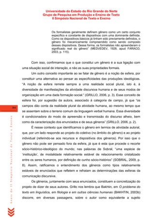 Universidade do Estado do Rio Grande do Norte
Grupo de Pesquisa em Produção e Ensino de Texto
II Simpósio Nacional de Texto e Ensino

Os formalistas geralmente definem gênero como um certo conjunto
específico e constante de dispositivos com uma dominante definida.
Como os dispositivos básicos já tinham sido previamente definidos, o
gênero foi mecanicamente compreendido como sendo composto
desses dispositivos. Dessa forma, os formalistas não apreenderam o
significado real do gênero‖ (MEDVEDEV, 1928, apud FARACO,
2003, p. 115).

Com isso, confirmamos que o que constitui um gênero é a sua ligação com
uma situação social de interação, e não as suas propriedades formais.
Um outro conceito importante ao se falar de gênero é a noção de esfera, por
constituir uma alternativa ao pensar as especificidades das produções ideológicas.
―A noção de esfera remete sempre a uma realidade social plural, isto é, à
diversidade de manifestações da atividade discursiva humana e de seus modos de
organização em uma dada formação social.‖ (GRILLO, 2006, p. 3). Esse conceito de
esfera foi, por sugestão da autora, associado à categoria de campo, já que ―os
384

campos dão conta da realidade plural da atividade humana, ao mesmo tempo que

Anais do II Simpósio Nacional de Texto e Ensino

se assentam sobre o terreno comum da linguagem verbal humana. Essa diversidade
é condicionadora do modo de apreensão e transmissão do discurso alheio, bem
como da caracterização dos enunciados e de seus gêneros‖ (GRILLO, 2006, p. 2).
É nesse contexto que identificamos o gênero em termos de atividade autoral,
que, por um lado responde ao projeto do coletivo (no âmbito do gênero) e ao projeto
individual (referindo-se aos recursos e dispositivos dos gêneros). Por isso que o
gênero não pode ser pensado fora da esfera, já que é esta que procede o recorte
sócio-histórico-ideológico do mundo; nas palavras de Sobral, ―uma espécie de
‗instituição‘, de modalidade relativamente estável de relacionamento cristalizado
entre os seres humanos, por definição de cunho sócio-histórico‖ (SOBRAL, 2009, p.
8). Assim, ratificamos o entendimento dos gêneros como tipos relativamente
estáveis de enunciados que refletem e refratam as determinações das esferas da
comunicação discursiva.
Os gêneros, juntamente com seus enunciados, constituem a concretização do
projeto de dizer de seus autores. Grillo nos lembra que Bakhtin, em O problema do
texto em linguística, em filologia e em outras ciências humanas (BAKHTIN, 2003b)
discorre, em diversas passagens, sobre o autor como equivalente a sujeito

 