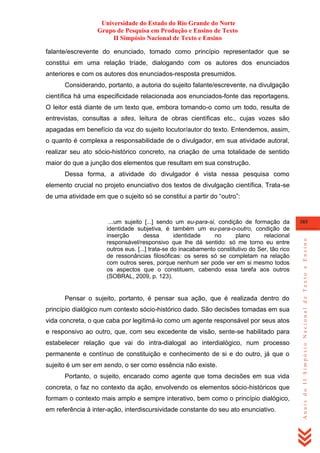 Universidade do Estado do Rio Grande do Norte
Grupo de Pesquisa em Produção e Ensino de Texto
II Simpósio Nacional de Texto e Ensino
falante/escrevente do enunciado, tomado como princípio representador que se
constitui em uma relação tríade, dialogando com os autores dos enunciados
anteriores e com os autores dos enunciados-resposta presumidos.
Considerando, portanto, a autoria do sujeito falante/escrevente, na divulgação
científica há uma especificidade relacionada aos enunciados-fonte das reportagens.
O leitor está diante de um texto que, embora tomando-o como um todo, resulta de
entrevistas, consultas a sites, leitura de obras científicas etc., cujas vozes são
apagadas em benefício da voz do sujeito locutor/autor do texto. Entendemos, assim,
o quanto é complexa a responsabilidade de o divulgador, em sua atividade autoral,
realizar seu ato sócio-histórico concreto, na criação de uma totalidade de sentido
maior do que a junção dos elementos que resultam em sua construção.
Dessa forma, a atividade do divulgador é vista nessa pesquisa como
elemento crucial no projeto enunciativo dos textos de divulgação científica. Trata-se
de uma atividade em que o sujeito só se constitui a partir do ―outro‖:

Pensar o sujeito, portanto, é pensar sua ação, que é realizada dentro do
princípio dialógico num contexto sócio-histórico dado. São decisões tomadas em sua
vida concreta, o que caba por legitimá-lo como um agente responsável por seus atos
e responsivo ao outro, que, com seu excedente de visão, sente-se habilitado para
estabelecer relação que vai do intra-dialogal ao interdialógico, num processo
permanente e contínuo de constituição e conhecimento de si e do outro, já que o
sujeito é um ser em sendo, o ser como essência não existe.
Portanto, o sujeito, encarado como agente que toma decisões em sua vida
concreta, o faz no contexto da ação, envolvendo os elementos sócio-históricos que
formam o contexto mais amplo e sempre interativo, bem como o princípio dialógico,
em referência à inter-ação, interdiscursividade constante do seu ato enunciativo.

385

Anais do II Simpósio Nacional de Texto e Ensino

...um sujeito [...] sendo um eu-para-si, condição de formação da
identidade subjetiva, é também um eu-para-o-outro, condição de
inserção
dessa
identidade
no
plano
relacional
responsável/responsivo 