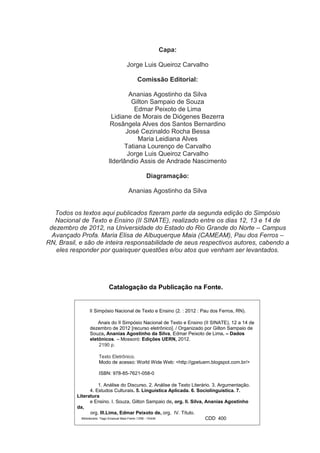 Capa:
Jorge Luis Queiroz Carvalho
Comissão Editorial:
Ananias Agostinho da Silva
Gilton Sampaio de Souza
Edmar Peixoto de Lima
Lidiane de Morais de Diógenes Bezerra
Rosângela Alves dos Santos Bernardino
José Cezinaldo Rocha Bessa
Maria Leidiana Alves
Tatiana Lourenço de Carvalho
Jorge Luis Queiroz Carvalho
Ilderlândio Assis de Andrade Nascimento
Diagramação:
Ananias Agostinho da Silva

Todos os textos aqui publicados fizeram parte da segunda edição do Simpósio
Nacional de Texto e Ensino (II SINATE), realizado entre os dias 12, 13 e 14 de
dezembro de 2012, na Universidade do Estado do Rio Grande do Norte – Campus
Avançado Profa. Maria Elisa de Albuquerque Maia (CAMEAM), Pau dos Ferros –
RN, Brasil, e são de inteira responsabilidade de seus respectivos autores, cabendo a
eles responder por quaisquer questões e/ou atos que venham ser levantados.

Catalogação da Publicação na Fonte.

II Simpósio Nacional de Texto e Ensino (2. : 2012 : Pau dos Ferros, RN).
Anais do II Simpósio Nacional de Texto e Ensino (II SINATE), 12 a 14 de
dezembro de 2012 [recurso eletrônico]. / Organizado por Gilton Sampaio de
Souza, Ananias Agostinho da Silva, Edmar Peixoto de Lima. – Dados
eletônicos. – Mossoró: Edições UERN, 2012.
2190 p.
Texto Eletrônico.
Modo de acesso: World Wide Web: <http://gpetuern.blogspot.com.br/>
ISBN: 978-85-7621-058-0
1. Análise do Discurso. 2. Análise de Texto Literário. 3. Argumentação.
4. Estudos Culturais. 5. Linguística Aplicada. 6. Sociolinguística. 7.
Literatura
e Ensino. I. Souza, Gilton Sampaio de, org. II. Silva, Ananias Agostinho
da,
org. III.Lima, Edmar Peixoto de, org. IV. Título.
Bibliotecário: Tiago Emanuel Maia Freire / CRB - 15/449
CDD 400

 