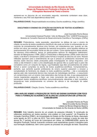Universidade do Estado do Rio Grande do Norte
Grupo de Pesquisa em Produção e Ensino de Texto
II Simpósio Nacional de Texto e Ensino
apoiarem-se no discurso de um enunciador segundo, raramente contestam esse dizer,
mantendo o seu PdV sob dependência dessa fonte.
PALAVRAS-CHAVE: Responsabilidade enunciativa; Escrita acadêmica; Artigo científico.

DISCUTINDO O ENSINO DA CITAÇÃO NA ESCRITA DE TEXTOS ACADÊMICOCIENTÍFICOS
José Cezinaldo Rocha Bessa
Universidade Estadual Paulista ―Júlio de Mesquita Filho‖ (UNESP/Araraquara)
Bolsista do Conselho Nacional de Desenvolvimento Científico e Tecnológico (CNPq)

Anais do II Simpósio Nacional de Texto e Ensino

34

RESUMO: Pretendemos, nesta exposição, argumentar na defesa de que o ensino da
citação na escrita de textos acadêmico-científicos não pode se limitar à compreensão de um
conjunto de procedimentos técnicos e/ou formais, por entendermos que, quando se cita,
entram em cena, por exemplo, aspectos de natureza enunciativa, como aqueles relativos ao
posicionamento do enunciador frente ao dito por outrem. Como aporte teórico desse estudo,
de natureza crítico-reflexiva, temos os pressupostos teóricos do dialogismo bakhtiniano,
estudos de Maingueneau (1996; 2002) e Charaudeau e Maingueneau (2004) sobre discurso
citado, e de Boch e Grossmann (2002) sobre formas e funções do discurso do outro. Nossas
reflexões apontam para o entendimento de que é preciso os professores recorrerem aos
estudos sobre discurso citado produzidos pelas investigações do campo linguístico, com
vistas a não limitarem o citar a uma classificação de apenas três ou quatro tipos e para não
concebê-lo como um conjunto de regras, cuja finalidade seja ditar procedimentos de ordem
formal a serem cumpridos na escrita de textos acadêmico-científicos. Compreendemos,
portanto, que somente quando professores do ensino superior passarem a encarar a
complexidade do fenômeno da citação no texto acadêmico-científico – não a concebendo
apenas pelo viés meramente técnico dos manuais de metodologia científica – e assumirem
um compromisso com um ensino mais sistemático das formas de citar, é que pesquisadores
menos experientes passarão a fazer uso mais consciente das palavras do outro e a
escreverem textos acadêmico-científicos comunicativamente relevantes e bem sucedidos,
lançando-se mais produtivamente no universo da ciência e da veiculação do saber
produzido.
PALAVRAS-CHAVE: Citação; Ensino; Textos acadêmico-científicos.

UMA ANÁLISE SOBRE A PRODUÇÃO DE TEXTO NO ENSINO SUPERIOR COM FOCO
PARA A FORMAÇÃO ACADÊMICA DO ALUNO DE LICENCIATURA EM LETRAS DO
CAMEAM/UERN
Josinaldo Pereira de Paula
Maria Emurielly Nunes Almeida
Lidiane de Morais Diógenes Bezerra
Universidade do Estado do Rio Grande do Norte (UERN)
RESUMO: Este trabalho decorre de um projeto de pesquisa intitulado ―A construção de
referentes anafóricos em textos escritos: uma análise no nível superior‖, do Programa de
Iniciação Científica (PIBIC), da Universidade do Estado do Rio Grande do Norte, executado
entre agosto de 2011 e julho de 2012. Tem como objetivo investigar o ponto de vista dos
alunos do 1º período do curso de Licenciatura em Letras, do CAMEAM/UERN, acerca da
disciplina Produção Textual, buscando conhecer suas expectativas quanto à disciplina para
sua formação acadêmica, bem como quanto ao processo de produção de texto. Buscamos

 