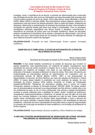 Universidade do Estado do Rio Grande do Norte
Grupo de Pesquisa em Produção e Ensino de Texto
II Simpósio Nacional de Texto e Ensino
investigar, ainda, a importância de se discutir o processo de referenciação para a execução
das atividades de escrita, bem como as implicações que essa discussão pode acarretar para
a futura prática docente do aluno de Letras. Como base teórica, temos Mondada e Dubois,
(2003), Milner (2003) e Antunes (2009). Para alcançarmos nossos objetivos, aplicamos um
questionário junto aos alunos da referida disciplina. Após a coleta dos dados, analisamos as
respostas, observando a caracterização do processo de produção de texto, como também a
concepção de reescrita trazida pelo aluno que chega à universidade. Com os resultados,
constatamos diferentes expectativas dos alunos quanto à disciplina, reconhecendo a
importância da produção de textos para sua formação acadêmica. Diante da discussão,
também constatamos a importância de se estudar o processo de referenciação, como forma
de fazer com que o aluno possa tornar-se um produtor de textos eficiente na realização de
seus objetivos enquanto usuário da linguagem.
PALAVRAS-CHAVE: Produção de texto; Referenciação; Ensino superior; Formação
acadêmica.

QUEM SOU EU E COMO ATUO: O ETHOS DE ESTUDANTES DE LETRAS EM
RELATÓRIOS DE ESTÁGIO

Maria Leidiana Alves
Secretaria de Educação do Estado do Rio Grande do Norte (SEEC/RN)

PALAVRAS-CHAVE: Argumentação; Discurso acadêmico; Ethos; Relatórios de estágio.

O USO DAS CITAÇÕES EM MONOGRAFIAS DE GRADUAÇÃO EM LETRAS: ESTUDOS
PRELIMIARES DE ABORDAGENS TEÓRICA-METODOLÓGICAS
Moisés Batista da Silva

35

Anais do II Simpósio Nacional de Texto e Ensino

RESUMO: O foco deste trabalho concentra-se na análise de discursos que circulam no
espaço acadêmico, mais especificamente, em relatórios de estágio. Investigamos como
estudantes do curso de Letras constroem a imagem de si, o ethos, nos discursos por eles
produzidos em relatórios de estágios, com base no que defendem ou nos sentidos
atribuídos à formação e atuação profissional na área de Letras. Para tanto, tomaremos por
fundamentação os pressupostos teóricos do interacionismo em Linguística, com as
contribuições teóricas de Mikhail Bakhtin (1997a, 1997) e nos pressupostos da
Argumentação no discurso, da Nova Retórica, por meio dos estudos de Perelman e Tyteca
(2005). O corpus desse trabalho é constituído por cinco relatórios de estágio, de uma
Instituição de Ensino Superior (IES) pública, envolvida no Projeto de Cooperação
Acadêmica/PROCAD, ―Disciplinas da licenciatura voltadas para o ensino de Língua
Portuguesa: saberes e práticas na formação docente‖ (SOUZA, 2008). Os dados revelam
que os autores/oradores constroem uma argumentação que lhes afirma o caráter ético e de
um profissional da área, ou de um futuro profissional, que articula a relação teoria/prática,
conhece e propõe melhorias para a realidade do ensino. Assim, mostram-se autônomos,
competentes, superiores/inovadores e dinâmicos, no sentido em que vão além do que está
posto nos manuais didáticos e da prática observada em sala de aula. Esses resultados
podem trazer contribuições para os estudos sobre argumentação, e para o discurso da
ciência, por buscar desvelar o pseudo-caráter demonstrativo e de neutralidade do discurso
acadêmico, colocando em foco a necessidade de discussão sobre o papel da argumentação
no processo de construção de sentidos do texto acadêmico e na formação do profissional no
Ensino Superior.

 