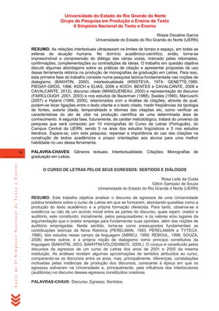 Universidade do Estado do Rio Grande do Norte
Grupo de Pesquisa em Produção e Ensino de Texto
II Simpósio Nacional de Texto e Ensino
Ríssia Oscaline Garcia
Universidade do Estado do Rio Grande do Norte (UERN)
RESUMO: As relações intertextuais ultrapassam os limites de tempo e espaço, em todas as
esferas de atuação humana. No domínio acadêmico-científico, então, torna-se
imprescindível a compreensão do diálogo das várias vozes, marcado pelas retomadas,
confirmações, complementações ou contradições de ideias. O trabalho em questão objetiva
discutir algumas abordagens sobre as práticas de citação e apresentar propostas de uso
dessa ferramenta retórica na produção de monografias de graduação em Letras. Para isso,
esta primeira fase do trabalho consiste numa pesquisa teórica fundamentada nas noções de
dialogismo (BAKHTIN, 2000), intertextualidade (KRISTEVA, 1974; GENETTE,1989;
PIEGAY-GROS, 1996, KOCH e ELIAS, 2006 e KOCH, BENTES e CAVALCANTE, 2008 e
CAVALCANTE, 2012), discurso citado (MANGUENEAU, 2002) e representação do discurso
(FAIRCLOUGH ,2001, 2003) e nos estudos de Bazerman (1988), Swales (1990), Marcuschi
(2007) e Hyland (1999, 2000), relacionados com a Análise de citações, através da qual,
podem-se tecer ligações entre o texto citante e o texto citado, medir freqüências da tipologia
de fontes, autoria citada, temporalidade e idiomas das citações etc, como verificar as
características do ato de citar na produção científica de uma determinada área de
conhecimento. A segunda fase, futuramente, de caráter metodológico, tratará do universo da
pesquisa que será composto por 10 monografias do Curso de Letras (Português), do
Campus Central da UERN, sendo 5 na área dos estudos lingüísticos e 5 nos estudos
literários. Espera-se, com esta pesquisa, repensar a importância do uso das citações na
construção de textos acadêmicos e propor orientações aos alunos para uma melhor
habilidade no uso dessa ferramenta.

Anais do II Simpósio Nacional de Texto e Ensino

36

PALAVRA-CHAVES: Gêneros textuais; Intertextualidade; Citações; Monografias de
graduação em Letras.
O CURSO DE LETRAS PELOS SEUS EGRESSOS: SENTIDOS E DIÁLOGOS
Rosa Leite da Costa
Gilton Sampaio de Souza
Universidade do Estado do Rio Grande d Norte (UERN)
RESUMO: Este trabalho objetiva analisar o discurso de egressos de uma Universidade
pública brasileira sobre o curso de Letras em que se formaram, abordando questões como a
produção do texto acadêmico e a própria formação oferecida. Para tanto, observa-se a
existência ou não de um acordo inicial entre as partes do discurso, quais sejam: orador e
auditório, este constituído, inicialmente, pelos pesquisadores; e os valores e/ou lugares da
argumentação que o orador emprega para fundamentar suas opiniões, além das noções de
auditório empregadas. Neste sentido, toma-se como pressupostos fundamentais as
contribuições teóricas da Nova Retórica (PERELMAN, 1993; PERELAMAN e TYTECA,
1996), dos estudos nesse campo da linguagem (ABREU, 1999; REBOUL, 1998; SOUZA,
2008) dentre outros; e a própria noção de dialogismo como princípio constitutivo da
linguagem (BAKHTIN, 2003; BAKHTIN/VOLOSHINOV, 2009,). O corpus é constituído pelos
discursos de egressos de um curso de Letras dos anos de 2001 e 2005 da mesma
instituição. As análises revelam algumas aproximações de sentidos atribuídos ao curso,
comparando-se os discursos entre os anos, mas, principalmente, diferenças, constatações
motivadas pelas instâncias de produção dos discursos, consoante à época em que os
egressos estiveram na Universidade e, principalmente, pela influência dos interlocutores
(auditórios) no discurso desses egressos constituídos oradores.
PALAVRAS-CHAVE: Discurso; Egresso; Sentidos.

 
