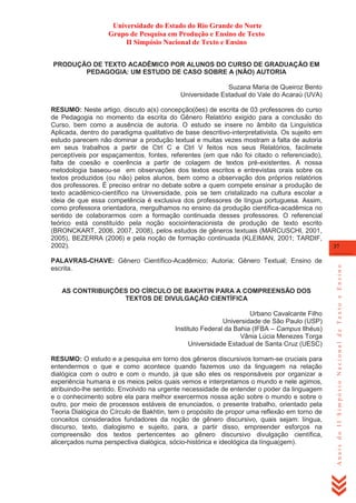 Universidade do Estado do Rio Grande do Norte
Grupo de Pesquisa em Produção e Ensino de Texto
II Simpósio Nacional de Texto e Ensino
PRODUÇÃO DE TEXTO ACADÊMICO POR ALUNOS DO CURSO DE GRADUAÇÃO EM
PEDAGOGIA: UM ESTUDO DE CASO SOBRE A (NÃO) AUTORIA
Suzana Maria de Queiroz Bento
Universidade Estadual do Vale do Acaraú (UVA)

PALAVRAS-CHAVE: Gênero Científico-Acadêmico; Autoria; Gênero Textual; Ensino de
escrita.

AS CONTRIBUIÇÕES DO CÍRCULO DE BAKHTIN PARA A COMPREENSÃO DOS
TEXTOS DE DIVULGAÇÃO CIENTÍFICA
Urbano Cavalcante Filho
Universidade de São Paulo (USP)
Instituto Federal da Bahia (IFBA – Campus Ilhéus)
Vânia Lúcia Menezes Torga
Universidade Estadual de Santa Cruz (UESC)
RESUMO: O estudo e a pesquisa em torno dos gêneros discursivos tornam-se cruciais para
entendermos o que e como acontece quando fazemos uso da linguagem na relação
dialógica com o outro e com o mundo, já que são eles os responsáveis por organizar a
experiência humana e os meios pelos quais vemos e interpretamos o mundo e nele agimos,
atribuindo-lhe sentido. Envolvido na urgente necessidade de entender o poder da linguagem
e o conhecimento sobre ela para melhor exercermos nossa ação sobre o mundo e sobre o
outro, por meio de processos estáveis de enunciados, o presente trabalho, orientado pela
Teoria Dialógica do Círculo de Bakhtin, tem o propósito de propor uma reflexão em torno de
conceitos considerados fundadores da noção de gênero discursivo, quais sejam: língua,
discurso, texto, dialogismo e sujeito, para, a partir disso, empreender esforços na
compreensão dos textos pertencentes ao gênero discursivo divulgação científica,
alicerçados numa perspectiva dialógica, sócio-histórica e ideológica da língua(gem).

37

Anais do II Simpósio Nacional de Texto e Ensino

RESUMO: Neste artigo, discuto a(s) concepção(ões) de escrita de 03 professores do curso
de Pedagogia no momento da escrita do Gênero Relatório exigido para a conclusão do
Curso, bem como a ausência de autoria. O estudo se insere no âmbito da Linguística
Aplicada, dentro do paradigma qualitativo de base descritivo-interpretativista. Os sujeito em
estudo parecem não dominar a produção textual e muitas vezes mostram a falta de autoria
em seus trabalhos a partir de Ctrl C e Ctrl V feitos nos seus Relatórios, facilmete
perceptíveis por espaçamentos, fontes, referentes (em que não foi citado o referenciado),
falta de coesão e coerência a partir de colagem de textos pré-existentes. A nossa
metodologia baseou-se em observações dos textos escritos e entrevistas orais sobre os
textos produzidos (ou não) pelos alunos, bem como a observação dos próprios relatórios
dos professores. É preciso entrar no debate sobre a quem compete ensinar a produção de
texto acadêmico-científico na Universidade, pois se tem cristalizado na cultura escolar a
ideia de que essa competência é exclusiva dos professores de língua portuguesa. Assim,
como professora orientadora, mergulhamos no ensino da produção científica-acadêmica no
sentido de colaborarmos com a formação continuada desses professores. O referencial
teórico está constituído pela noção sociointeracionista de produção de texto escrito
(BRONCKART, 2006, 2007, 2008), pelos estudos de gêneros textuais (MARCUSCHI, 2001,
2005), BEZERRA (2006) e pela noção de formação continuada (KLEIMAN, 2001; TARDIF,
2002).

 