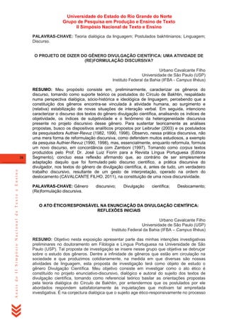 Universidade do Estado do Rio Grande do Norte
Grupo de Pesquisa em Produção e Ensino de Texto
II Simpósio Nacional de Texto e Ensino
PALAVRAS-CHAVE: Teoria dialógica da linguagem; Postulados bakhtinianos; Linguagem;
Discurso.
O PROJETO DE DIZER DO GÊNERO DIVULGAÇÃO CIENTÍFICA: UMA ATIVIDADE DE
(RE)FORMULAÇÃO DISCURSIVA?
Urbano Cavalcante Filho
Universidade de São Paulo (USP)
Instituto Federal da Bahia (IFBA - Campus Ilhéus)

Anais do II Simpósio Nacional de Texto e Ensino

38

RESUMO: Meu propósito consiste em, preliminarmente, caracterizar os gêneros do
discurso, tomando como suporte teórico os postulados do Círculo de Bakhtin, respaldado
numa perspectiva dialógica, sócio-histórica e ideológica de linguagem, percebendo que a
constituição dos gêneros encontra-se vinculada à atividade humana, ao surgimento e
(relativa) estabilização de novas situações de interação verbal. Em seguida, intenciono
caracterizar o discurso dos textos do gênero divulgação científica, analisando os índices de
objetividade, os índices de subjetividade e o fenômeno da heterogeneidade discursiva
presente no projeto discursivo desse gênero. Para sustentar teoricamente as análises
propostas, busco os dispositivos analíticos propostos por Leibruder (2003) e os postulados
da pesquisadora Authier-Revuz (1982, 1990, 1998). Observo, nessa prática discursiva, não
uma mera forma de reformulação discursiva, como defendem muitos estudiosos, a exemplo
da pesquisa Authier-Revuz (1990, 1998), mas, essencialmente, enquanto reformula, formula
um novo discurso, em concordância com Zamboni (1997). Tomando como corpus textos
produzidos pelo Prof. Dr. José Luiz Fiorin para a Revista Língua Portuguesa (Editora
Segmento), concluo essa reflexão afirmando que, ao contrário de ser simplesmente
adaptação daquilo que foi formulado pelo discurso científico, a prática discursiva do
divulgador, nos textos do gênero de divulgação científica, é, antes de tudo, um verdadeiro
trabalho discursivo, resultante de um gesto de interpretação, operado na ordem do
deslocamento (CAVALCANTE FILHO, 2011), na constituição de uma nova discursividade.
PALAVRAS-CHAVE: Gênero
(Re)formulação discursiva.

discursivo;

Divulgação

científica;

Deslocamento;

O ATO ÉTICO/RESPONSÁVEL NA ENUNCIAÇÃO DA DIVULGAÇÃO CIENTÍFICA:
REFLEXÕES INICIAIS
Urbano Cavalcante Filho
Universidade de São Paulo (USP)
Instituto Federal da Bahia (IFBA – Campus Ilhéus)
RESUMO: Objetivo nesta exposição apresentar parte das minhas intenções investigativas
preliminares no doutoramento em Filologia e Língua Portuguesa na Universidade de São
Paulo (USP). Tal proposta de investigação se insere nesse grupo que objetiva se debruçar
sobre o estudo dos gêneros. Dentre a infinidade de gêneros que estão em circulação na
sociedade e que produzimos cotidianamente, na medida em que diversas são nossas
atividades de linguagem, esta proposta de investigação terá como objeto de estudo o
gênero Divulgação Científica. Meu objetivo consiste em investigar como o ato ético é
constituído no projeto enunciativo-discursivo, dialógico e autoral do sujeito dos textos de
divulgação científica, tomando como referencial teórico basilar as orientações propostas
pela teoria dialógica do Círculo de Bakhtin, por entendermos que os postulados por ele
abordados respondem satisfatoriamente às inquietações que motivam tal empreitada
investigativa. É na conjectura dialógica que o sujeito age ético-responsivamente no processo

 