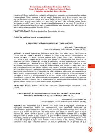 Universidade do Estado do Rio Grande do Norte
Grupo de Pesquisa em Produção e Ensino de Texto
II Simpósio Nacional de Texto e Ensino
interacional, já que o ato ético é realizado pelos sujeitos concretos, em suas relações sociais
intersubjetivas. Assim, destaco o ato do sujeito divulgador como único, mesmo que este
compartilhe com todos os outros atos numa dada estrutura. Vislumbro, ainda, o papel do
sujeito como agente responsável por seus próprios atos, não podendo, dessa forma,
―apresentar um álibi‖ que o isente da responsabilidade perante si e o outro. O que diz ou o
que faz, seja voluntariamente ou não, é responsabilidade sua. Nesse sentido, a linguagem é
responsável pela enunciação dos atos éticos.
PALAVRAS-CHAVE: Divulgação científica; Enunciação; Ato ético.

Produção, análise e ensino do texto jurídico
A REPRESENTAÇÃO DISCURSIVA NO TEXTO JURÍDICO
Alexandro Teixeira Gomes
Universidade Federal do Rio Grande do Norte (UFRN)

PALAVRAS-CHAVE: Análise Textual dos Discursos; Representação discursiva; Texto
jurídico.
A ARGUMENTAÇÃO NOS DISCURSOS JURÍDICOS: UM PERCURSO ENTRE O
DIREITO E A LINGUAGEM PELOS CAMINHOS DO CANGAÇO
Diana Maria Cavalcante de Sá
Universidade do Estado do Rio Grande do Norte (UERN)
RESUMO: Foi acreditando que o Direito não existe sem a linguagem, sobretudo a
linguagem manifestada através da argumentação, que decidimos aprofundar os
conhecimentos sobre essas duas ciências, com o intuito de evidenciarmos, ainda mais, a
relação que as elas se envolvem. Por esse motivo, com base nos estudos sobre a Nova
Retórica de Chaim Perelman (2000, 2005), teoria argumentativa voltada para a relação
dialógica entre o orador e seu auditório, é que decidimos estudar a argumentação nos
discursos jurídicos que compõem um processo jurídico criminal. Selecionamos, assim, como
corpus de pesquisa a ação penal movida contra Lampião e seu Bando, tramitada na
Comarca de Pau dos Ferros/RN. Estudar um discurso produzido em um período em que

39

Anais do II Simpósio Nacional de Texto e Ensino

RESUMO: A Análise Textual dos Discursos surge como uma teoria dentro da Linguística
Textual que se propõe a estudar a produção co(n)textual de sentido fundamentada na
análise de textos concretos, conforme salienta Adam (2008, 2011). Para o referido autor,
todo texto é uma proposição de mundo que solicita do interpretante uma atividade de
(re)construção dessa proposição, ou seja, a construção de uma representação discursiva.
Essa (re)construção, ressalta Adam (op cit), ocorre em função dos objetivos e das
representações psicossociais da situação, do enunciador e do mundo do texto, bem como
dos pressupostos culturais. Nesse sentido, este trabalho tem por escopo verificar como o
produtor do texto jurídico constrói as representações discursivas presentes, considerando os
postulados da análise textual dos discursos e suas categorias de análise. Para fundamentar
nosso estudo, basear-nos-emos nos aportes teóricos de Adam (2008, 2011), Grize (1990),
Passeggi et al (2010), Maingueneau et al (2010), dentre outros. Esperamos com essa
investigação contribuir para as discussões da perspectiva teórico-metodológica em que nos
inserimos, visando contribuir para o entendimento do texto como uma atividade discursiva
que não ocorre desvinculado de suas condições de produção.

 