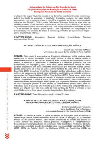Universidade do Estado do Rio Grande do Norte
Grupo de Pesquisa em Produção e Ensino de Texto
II Simpósio Nacional de Texto e Ensino
muitos de nós sequer havíamos nascido, à luz de teorias surgidas momentos posteriores à
própria tramitação do processo, é desafiador. Instigados, portanto, por esse desafio,
propusemos, com o presente trabalho, identificar e analisar as técnicas argumentativas,
utilizadas pelo Ministério Público e pela Defensoria Pública em defesa de suas teses, no
referido processo. Como resultado, identificamos, no discurso da acusação, as técnicas
argumentativas baseadas na estrutura do real - com os argumentos de autoridade e a fortiori
-, e as técnicas de ligação quase lógicas - com argumentos da comparação e de
transitividade; e no discurso da defesa a técnica argumentativa de ligação quase lógica com o argumento da retorsão.
PALAVRAS-CHAVE:
Linguagem;
Argumentativas; Direito.

Discurso

Jurídico;

Argumentação;

Técnicas

AS CARACTERÍSTICAS E QUALIDADES DA REDAÇÃO JURÍDICA
Disraeli Davi Reinaldo de Moura
Universidade do Estado do Rio Grande do Norte (UERN)

Anais do II Simpósio Nacional de Texto e Ensino

40

RESUMO: Este estudo é uma análise da linguagem utilizada em textos jurídicos, pelos
operadores do direito, conhecida como jargão jurídico, e visa ao debate quanto à
necessidade ou não de seu uso em virtude de suas características e qualidades como a
clareza, a concisão, a objetividade, a adequação e a correção gramatical, que são
fundamentais na linguagem jurídica. Para tanto, serão examinados trechos de textos
jurídicos encontrados em obras completas desenvolvidas por Alexandre Freitas Câmara
(2008), comparando-se à obra de Celso Antônio Bandeira de Mello (2010) e a de Paulo
Bonavides (2005), levando-se em conta a linguagem jurídica utilizada por cada um desses
autores, ao passo que se tomará como parâmetros doutrinadores de redação jurídica as
concepções de Eduardo Sabbag (2006) e Eduardo Bittar (2001). Dessa forma, pretende-se
chegar a uma conclusão no que diz respeito à linguagem forense ser apresentada com
clareza, simplicidade, correção e liberta de suposto exibicionismo, valendo-se da palavra
como instrumento da comunicação técnica para o que se pretende transmitir, e averiguando
se essa linguagem permite a uma difusão do conhecimento jurídico entre todos os
indivíduos, ou se é usada de uma forma tal que se torna impossível a compreensão desses
textos por alguém que não faça parte do meio jurídico, de forma a dificultar a sua
assimilação como se fosse esse o propósito dos produtores desses textos.
PALAVRAS-CHAVE: Texto; Linguagem; Jargão jurídico; Doutrina.

A ANÁLISE TEXTUAL DOS DISCURSOS: A (NÃO) ASSUNÇÃO DA
RESPONSABILIDADE ENUNCIATIVA NO GÊNERO JURÍDICO
Emiliana Souza Soares Fernandes
Maria das Graças Soares Rodrigues
Universidade Federal do Rio Grande do Norte (UFRN)
RESUMO: Na sentença judicial, o jurista se apropria da linguagem, para encaminhar a
conclusão processual, dando deferimento ou não ao pedido do advogado, ou do Ministério
Público ou do Defensor Público. Este trabalho encontra-se no âmbito dos estudos da
Análise Textual dos Discursos. Nessa pesquisa, investigamos a Responsabilidade
Enunciativa em sentenças judiciais, da comarca de Natal do estado do Rio Grande do Norte.
A pesquisa é orientada a partir dos estudos sobre responsabilidade enunciativa de Adam
(2008, 2010), de Rabatel (2009), de Rodrigues (2010), de Guentchéva (1994), da

 