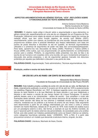 Universidade do Estado do Rio Grande do Norte
Grupo de Pesquisa em Produção e Ensino de Texto
II Simpósio Nacional de Texto e Ensino
ASPECTOS ARGUMENTATIVOS NO GÊNERO TEXTUAL “ATA”: REFLEXÕES SOBRE
A FUNCIONALIDADE DO TEXTO ADMINISTRATIVO
Antonia Gerlania Viana Medeiros
Marília Cavalcante de Freitas
Universidade do Estado do Rio Grande do Norte (UERN)
RESUMO: O objetivo neste artigo é discutir sobre a argumentação e seus elementos no
gênero textual ata, especificamente em uma ata de um colegiado de um Programa de PósGraduação. Utilizamos como objeto de estudo um texto administrativo regido por normas da
redação oficial, que tem como função registrar, de acordo com Beltrão (2007),
resumidamente, porém com clareza, as ocorrências de uma reunião. Através desse estudo
propomo-nos analisar como é possível identificar a(s) tese(s) defendida(s) com base em
pontos de pauta descritos e discutidos na ata em questão, as técnicas argumentativas
utilizadas e a presença de argumentos de poder nas falas dos convocados/participantes.
Para tanto, apoiamo-nos nas discussões de Abreu (2006), Perelman e Tyteca (2005) e
Souza (2008), entre outros, que nos proporcionarão um aprofundamento no conhecimento
preciso para a análise. Portanto, os argumentos estão presentes nos atos da fala e da
escrita do ser humano e em ocasiões como uma reunião, em que o fundamento principal é a
discussão dos pontos propostos, o ato de argumentar aparece marcado nos discursos
proferidos por aqueles que defendem e discutem o seu ponto de vista.
PALAVRAS-CHAVE: Argumentação; Texto administrativo; Técnicas argumentativas; Ata.
42

Anais do II Simpósio Nacional de Texto e Ensino

Produção, análise e ensino do texto literário
UM CÃO DE LATA AO RABO: UM CONTO DE MACHADO DE ASSIS
Alessandra Maria Moreira Gimenes
Faculdade de Educação da Universidade de São Paulo (FEUSP)
RESUMO: Este trabalho propõe a análise do conto Um cão de lata ao rabo, de Machado de
Assis, originalmente publicado no jornal O cruzeiro em 02 de abril de 1878 e posteriormente
na coletânea Páginas Recolhidas, em 1937. A hipótese sugerida como uma das possíveis
leituras do texto literário é a de que Machado de Assis parodia o uso que intelectuais e
literatos e até mesmo a escola de seu tempo faziam da Língua Portuguesa. O escritor
galhofa desses usos e as composições - estilos de escrita - que compõem o conto são
ilustrações desta vertente, sátira e ao mesmo tempo denúncia de tal situação e ao fazê-la,
nosso maior escritor não deixa de nos informar a realidade escolar de seu tempo e de
criticá-la, revelando-nos as práticas e as formas do ensino de seu tempo. Este argumento
será desenvolvido a partir de um diálogo intermediado por nós entre o conto e crônica
também de mestre Machado, datada de 07 de julho de 1878. Este modelo de análise busca
por um paradigma externo à obra, não formal, a exemplo do que diz Antônio Candido, de
que é ―possível partir de dados externos (da personalidade, da sociedade) para uma análise
formal, pois eles podem ser tratados paradoxalmente como se fossem internos ao sistema,
como categorias heurísticas extraídas deste.‖ (CÂNDIDO, 1974, p.794). E a partir dele
procuramos construir um modelo que desvende a estrutura interna, singular, da obra.
PALAVRAS-CHAVE: Literatura; Machado de Assis; Escola.

 