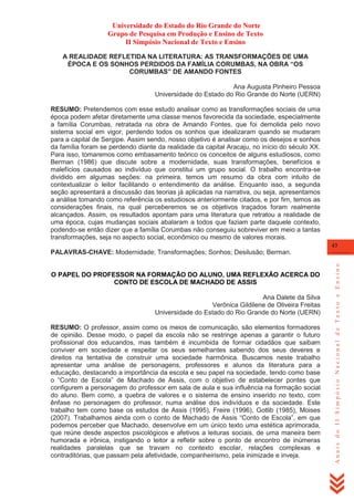 Universidade do Estado do Rio Grande do Norte
Grupo de Pesquisa em Produção e Ensino de Texto
II Simpósio Nacional de Texto e Ensino
A REALIDADE REFLETIDA NA LITERATURA: AS TRANSFORMAÇÕES DE UMA
ÉPOCA E OS SONHOS PERDIDOS DA FAMÍLIA CORUMBAS, NA OBRA “OS
CORUMBAS” DE AMANDO FONTES
Ana Augusta Pinheiro Pessoa
Universidade do Estado do Rio Grande do Norte (UERN)
RESUMO: Pretendemos com esse estudo analisar como as transformações sociais de uma
época podem afetar diretamente uma classe menos favorecida da sociedade, especialmente
a família Corumbas, retratada na obra de Amando Fontes, que foi demolida pelo novo
sistema social em vigor, perdendo todos os sonhos que idealizaram quando se mudaram
para a capital de Sergipe. Assim sendo, nosso objetivo é analisar como os desejos e sonhos
da família foram se perdendo diante da realidade da capital Aracaju, no início do século XX.
Para isso, tomaremos como embasamento teórico os conceitos de alguns estudiosos, como
Berman (1986) que discute sobre a modernidade, suas transformações, benefícios e
malefícios causados ao indivíduo que constitui um grupo social. O trabalho encontra-se
dividido em algumas seções: na primeira, temos um resumo da obra com intuito de
contextualizar o leitor facilitando o entendimento da análise. Enquanto isso, a segunda
seção apresentará a discussão das teorias já aplicadas na narrativa, ou seja, apresentamos
a análise tomando como referência os estudiosos anteriormente citados, e por fim, temos as
considerações finais, na qual perceberemos se os objetivos traçados foram realmente
alcançados. Assim, os resultados apontam para uma literatura que retratou a realidade de
uma época, cujas mudanças sociais abalaram a todos que faziam parte daquele contexto,
podendo-se então dizer que a família Corumbas não conseguiu sobreviver em meio a tantas
transformações, seja no aspecto social, econômico ou mesmo de valores morais.
43

O PAPEL DO PROFESSOR NA FORMAÇÃO DO ALUNO, UMA REFLEXÃO ACERCA DO
CONTO DE ESCOLA DE MACHADO DE ASSIS
Ana Dalete da Silva
Verônica Gildilene de Oliveira Freitas
Universidade do Estado do Rio Grande do Norte (UERN)
RESUMO: O professor, assim como os meios de comunicação, são elementos formadores
de opinião. Desse modo, o papel da escola não se restringe apenas a garantir o futuro
profissional dos educandos, mas também é incumbida de formar cidadãos que saibam
conviver em sociedade e respeitar os seus semelhantes sabendo dos seus deveres e
direitos na tentativa de construir uma sociedade harmônica. Buscamos neste trabalho
apresentar uma análise de personagens, professores e alunos da literatura para a
educação, destacando a importância da escola e seu papel na sociedade, tendo como base
o ―Conto de Escola‖ de Machado de Assis, com o objetivo de estabelecer pontes que
configurem a personagem do professor em sala de aula e sua influência na formação social
do aluno. Bem como, a quebra de valores e o sistema de ensino inserido no texto, com
ênfase no personagem do professor, numa análise dos indivíduos e da sociedade. Este
trabalho tem como base os estudos de Assis (1995), Freire (1996), Gotlib (1985), Moises
(2007). Trabalhamos ainda com o conto de Machado de Assis ―Conto de Escola‖, em que
podemos perceber que Machado, desenvolve em um único texto uma estética aprimorada,
que reúne desde aspectos psicológicos e afetivos a leituras sociais, de uma maneira bem
humorada e irônica, instigando o leitor a refletir sobre o ponto de encontro de inúmeras
realidades paralelas que se travam no contexto escolar, relações complexas e
contraditórias, que passam pela afetividade, companheirismo, pela inimizade e inveja.

Anais do II Simpósio Nacional de Texto e Ensino

PALAVRAS-CHAVE: Modernidade; Transformações; Sonhos; Desilusão; Berman.

 