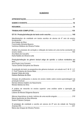 SUMÁRIO
APRESENTAÇÃO.................................................................................................... 17
SOBRE O EVENTO.................................................................................................. 18
RESUMOS................................................................................................................ 19
TRABALHOS COMPLETOS.................................................................................. 139
GT 01: Produção/refacção do texto oral e escrito.............................................. 140
Manifestações da oralidade em textos escritos de alunos do 6° ano do ensino
fundamental............................................................................................................. 141
Ana Dalete da Silva
Francinaldo Almeida Bezerra
Verônica Gildilene de Oliveira Freitas
Análise do processo de correção e refacção de textos em uma turma concluinte do
ensino médio........................................................................................................... 150
Ana Maria de Carvalho
Karla Natália de Oliveira Leite
Produção/refacção do gênero textual artigo de opinião: a cultura nordestina em
foco.......................................................................................................................... 165
Ana Paula Lima Carneiro
Tarcia Camila Gonçalves de Oliveira
A produção de texto na pespectiva dos gêneros textuais: um estudo na E. M. E. I. E.
F. Profª Catarina de Sousa Maia............................................................................. 171
Ananeri Vieira de Lima
Katiane Barbosa da Silva
Crenças de professores e alunos do ensino médio sobre ensino-aprendizagem da
produção textual...................................................................................................... 187
Denise Adriana Galdino do Nascimento
Moisés Batista da Silva
A prática da reescrita no ensino superior: uma análise sobre a operação de
substituição.............................................................................................................. 200
Lidiane de Morais Diógenes Bezerra
Marcas linguísticas no texto: indícios de uma escrita singular................................ 216
Maria Aparecida da Silva Miranda
Sulemi Fabiano Campos
O processo de oralidade e escrita em alunos do 6º ano da cidade de Tenente
Ananias-RN............................................................................................................. 231
Maria das Graças de Oliveira Pereira

 