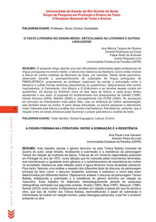 Universidade do Estado do Rio Grande do Norte
Grupo de Pesquisa em Produção e Ensino de Texto
II Simpósio Nacional de Texto e Ensino
PALAVRAS-CHAVE: Professor; Aluno; Ensino; Sociedade.

O TEXTO LITERÁRIO NO ENSINO MÉDIO: ARTICULANDO AO LITERÁRIO E OUTRAS
LINGUAGENS
Ana Márcia Targino de Oliveira
Daniela Rodrigues da Costa
Felipe Alves de Andrade
Juarez Nogueira Lins
Universidade Estadual da Paraíba (UEPB)

Anais do II Simpósio Nacional de Texto e Ensino

44

RESUMO: O presente artigo aborda uma das dificuldades enfrentadas pelos professores de
língua portuguesa no ensino médio: a leitura dos clássicos da literatura. Como então motivar
a leitura de contos realistas de Machado de Assis, por exemplo. Diante deste panorama,
observado durante o acompanhamento do subprojeto de língua portuguesa do
PIBID/UEPB/CH, propusemos ao professor supervisor da escola a articulação entre a
literatura e outras formas artísticas (escolhemos os quadrinhos). Selecionamos três contos
machadianos: A Cartomante, Uns Braços e O Enfermeiro e as versões desses contos em
quadrinhos. Os alunos se dividiram entre os dois tipos de leitura, e cada grupo tentou
apresentar o seu texto. A proposta foi fundamentada nos pressupostos de Geraldi (1998),
Irandé Antunes (2004), Bakhtin (2000) e, principalmente nos PCNS (2000). Os alunos(as)
em princípio se interessaram mais pelos HQs, mas na dinâmica da melhor apresentação,
eles também leram os contos. A partir dessa articulação, os alunos passaram a demonstrar
maior interesse pela leitura e análise dos contos machadianos. Percebemos, portanto, que a
relação entre os textos artísticos pode favorecer o prazer pela leitura e análise de texto.
PALAVRAS-CHAVE: Texto literário; Outras linguagens; Leitura; Ensino.

A FIGURA FEMININA NA LITERATURA: ENTRE A DOMINAÇÃO E A RESISTÊNCIA
Ana Paula Lima Carneiro
Ananeri Vieira de Lima
Universidade Estadual da Paraíba (UEPB)
RESUMO: Este trabalho aborda o gênero feminino na obra Tereza Batista Cansada de
Guerra do autor Jorge Amado, focalizando a submissão e a resistência da personagem
Tereza em relação às mulheres da época. Trata-se de um romance regionalistas publicado
em Portugal no ano de 1972, numa década que foi marcada pelos movimentos feministas,
que reivindicavam a igualdade entre gêneros e o reconhecimento da importância da mulher
na sociedade. Destaca-se pela reflexão sobre a figura feminina numa sociedade patriarcal.
Para tanto, faremos uma análise a respeito dos diferentes tipos de discurso da personagem
principal da obra, como: o discurso resistente, submisso e soberano; e como eles eram
determinados por diferentes fatores. Objetivamos analisar o discurso da personagem Tereza
Batista, enfatizando a submissão e a resistência do gênero feminino em relação ao
masculino. Esse trabalho foi elaborado metodologicamente através de pesquisas
bibliográficas centradas nos seguintes autores: Amado (1984), Bosi (1997), Beauvoir (1980),
Santos (2010), entre outros. Enfatizaremos também em relação à época em que foi escrita a
obra, que tipo de mulher era Tereza Batista, desmistificando o papel de submissão e
inferioridade da mulher em relação homem, pelas ideologias patriarcais, e por fim o erotismo
presente na obra.

 