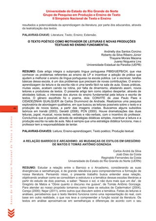 Universidade do Estado do Rio Grande do Norte
Grupo de Pesquisa em Produção e Ensino de Texto
II Simpósio Nacional de Texto e Ensino
resultados a potencialidade da aprendizagem da literatura, por parte dos educandos, através
da teatralização dos textos.
PALAVRAS-CHAVE: Literatura; Texto; Ensino; Extensão.
O TEXTO POÉTICO COMO MOTIVADOR DE LEITURAS E NOVAS PRODUÇÕES
TEXTUAIS NO ENSINO FUNDAMENTAL
Andrielly dos Santos Corcino
Roberto da Silva Ribeiro Júnior
Thayane Morais Macena
Juarez Nogueira Lins
Universidade Estadual da Paraíba (UEPB)

Anais do II Simpósio Nacional de Texto e Ensino

46

RESUMO: Este artigo integra o subprojeto língua portuguesa PIBID/UEPB/CH, que visa
conhecer os problemas referentes ao ensino de LP e incentivar a adoção de prática que
ajudem a melhorar o ensino de língua portuguesa na escola pública. Ler e escrever, tarefas
básicas dessa escola, é um dos problemas que precisam de novas contribuições. O ensinoaprendizagem da leitura e da escrita não é uma tarefa fácil na sala de aula. Essas práticas,
muitas vezes, acabam caindo na rotina, por falta de dinamismo, afastando assim, novos
leitores e produtores de textos. O presente artigo tem como objetivo despertar, através de
atividades lúdicas, o interesse dos alunos do ensino fundamental pela leitura e escrita de
textos. O gênero escolhido foi o poema, dois: CONVITE de Jose Paulo Paes e
CIDADEZINHA QUALQUER de Carlos Drummond de Andrade. Realizamos uma pesquisa
exploratória de abordagem qualitativa, em que buscou as leituras possíveis sobre o texto e a
produção de novos textos, a partir das imagens criadas. Buscamos alguns subsídios
teóricos em Irandé (2003), Geraldi (2006), PCN (2000). Houve dramatizações das duas
leituras, jogral, musical, novos textos, verbais e não-verbais, com o incentivo do professor.
Concluímos que é possível, através de estratégias didáticas simples, incentivar a leitura e a
produção escrita na sala de aula. Não é sempre que uma estratégia didática funciona, mas o
professor tem a responsabilidade de tentar.
PALAVRAS-CHAVES: Leitura; Ensino-aprendizagem; Texto poético; Produção textual.

A RELAÇÃO BARROCO E ARCADISMO: AS MUDANÇAS DE ESTILOS EM GREGÓRIO
DE MATOS E TOMÁS ANTÔNIO GONZAGA
Carlos André da Silva
Joab Dias da Costa
Reginaldo Fernandes da Costa
Universidade do Estado do Rio Grande do Norte (UERN)
RESUMO: Estudar a relação entre o Barroco e o Arcadismo, considerando as suas
divergências e semelhanças, é de grande relevância para compreendermos a formação de
nossa literatura. Pensando nisso, o presente trabalho busca entender essa relação,
objetivando analisar como se consolidam a estrutura e a temática dessas escolas literárias a
partir do estudo de dois poemas, a saber: ―Nasce o sol, e não dura mais que um dia‖, de
Gregório de Matos e ―Obrei quanto o discurso me guiava‖, de Tomás Antônio Gonzaga.
Para atender ao nosso propósito tomamos como base os estudos de Cadermatori (2004),
Cereja (2000); Nejar (2011), entre outros que discutem sobre a temática. Feitas às leituras e
análises, percebemos que o texto literário funciona como uma representação do real, com
base em outra realidade, o que nos leva a compreender a função social da literatura. Os
textos em análise aproximam-se em semelhanças e diferenças de acordo com o seu

 