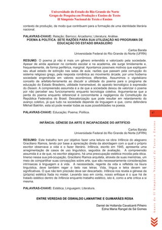 Universidade do Estado do Rio Grande do Norte
Grupo de Pesquisa em Produção e Ensino de Texto
II Simpósio Nacional de Texto e Ensino
contexto de produção, de modo que contribuem para a formação de uma identidade literária
nacional.
PALAVRAS-CHAVE: Relação; Barroco; Arcadismo; Literatura; Análise.
POEMA & POLÍTICA: SETE RAZÕES PARA SUA UTILIZAÇÃO NO PROGRAMA DE
EDUCAÇÃO DO ESTADO BRASILEIRO
Carlos Barata
Universidade Federal do Rio Grande do Norte (UFRN)
RESUMO: O poema já não é mais um gênero entendido e valorizado pela sociedade.
Apesar de ainda aparecer no contexto escolar e na academia, ele surge timidamente e,
frequentemente, de forma periférica, marginal. Apontamos possíveis motivos que expliquem
seu atual estado de extinção nas salas de aula; razões que passam pela corrupção do
sistema religioso grego, pela resposta romântica ao movimento árcade, por uma hodierna
sociedade engendrada em valores econômicos diferentes. Assumimos o vigotskiano
conceito de artefato-ferramenta ao discutir a utilidade do poema para o programa de
educação do Estado Brasileiro, utilidade transmeável, do aparato tecnológico à expressão
do Dasein. A compreensão assumida é a de que a sociedade deixou de valorizar o poema
por não perceber seu funcionamento enquanto tecnologia coletiva. Argumenta-se que a
perda do poema enquanto referencial é concomitante a negligencia da Constituição da
República Federativa do Brasil. Desvalorização que pode resultar em retardamento do
avanço coletivo, já que tudo na sociedade depende da linguagem e que, como defendera
Mikhail Bakhtin, esta só pode revelar todas as suas possibilidades na poesia.
PALAVRAS-CHAVE: Educação; Poema; Política.

INFÂNCIA: GÊNESE DA ARTE E INCAPACIDADE DO ARTIFÍCIO
Carlos Barata
Universidade Federal do Rio Grande do Norte (UFRN)
RESUMO: Este trabalho tem por objetivo fazer uma leitura na obra Infância do alagoano
Graciliano Ramos, tendo por base a apreciação direta da abordagem com a qual o próprio
escritor observava a vida e o fazer literário. Infância, escrito em 1945, apresenta uma
arregimentação de casos de uso linguístico, seguidos de avaliação. A compreensão
assumida é a de que, no escritor alagoano, há uma preocupação estética movida pela ética.
Imerso nessa sua pré-ocupação, Graciliano Ramos arquiteta, através de suas memórias, um
meio de compartilhar suas concepções sobre arte, que são necessariamente considerações
intrínsecas à linguagem e à vida. A necessidade, regente da vida e refletida na lisura
linguística, deve também reger o belo nas letras. Vida, língua e letra devem ser
significativas. O que não tem precisão deve ser descartado. Infância nos revela a gênese da
(própria) estética fiada no mister. Levando isso em conta, nosso enfoque é o que há de
tratado estético dentro de Infância enquanto trabalho estético, isto é, como a arte critica a si
mesma.
PALAVRAS-CHAVE: Estética; Linguagem; Literatura.

ENTRE VEREDAS DE OSWALDO LAMARTINE E GUIMARÃES ROSA
Daniel de Hollanda Cavalcanti Piñeiro
Edna Maria Rangel de Sá Gomes

Anais do II Simpósio Nacional de Texto e Ensino

47

 