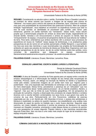 Universidade do Estado do Rio Grande do Norte
Grupo de Pesquisa em Produção e Ensino de Texto
II Simpósio Nacional de Texto e Ensino
Universidade Federal do Rio Grande do Norte (UFRN)
RESUMO: Considerando os estudos sobre o sertão, Guimarães Rosa e Oswaldo Lamartine,
ao contrário de várias autores que buscam a imagem de tal espaço pelo prisma do
―diferente‖, nos trazem para a leitura não apenas de ambientes, tipos, costumes e histórias,
mas para uma possibilidade de reconhecimento dos potenciais humanos. Além de qualquer
limitação ―regionalizada‖, seus trabalhos se envolvem na experiência humana que está no
eixo de suas escritas: as identidades se processam pelo contato, pelo narrar, pelo
rememorar, gerando um sertão banhado nos ―narradores‖. Desse modo, nosso estudo
propõe que a rememoração presente em ambas as obras teria função, especialmente em
Grande Sertão: Veredas e em Encouramentos e arreios do vaqueiro no Seridó, fator de
―enriquecimento‖ do espaço, e buscamos tal perspectiva diante de duas leituras da ―estética‖
da terra. Para tanto, entendemos que ambos escritores vêm a produzir seus processos de
experiência em busca do ―inefável‖ nesse espaço de lembranças, e os analisamos pelas
perspectivas do ato de narrar em um sentido aproximado a Walter Benjamin, o que também
nos leva aos ecos das memórias e suas reconstruções nos projetos de ficcionalização do
ambiente em apoio aos estudos da memória de idosos por Eclea Bosi. Esperamos com isso
alcançar perspectivas do ato de narrar, do ato de contar histórias sobre tais sertões, como
correntes
de
experiência
que
desaguam
no
espaço
(re)construído
literariamente/ensaisticamente enquanto processo de existência pelas leituras.
PALAVRAS-CHAVE: Literatura; Ensaio; Memórias; Lamartine; Rosa.

OSWALDO LAMARTINE: ESCRITA SOBRE LIVROS E LITERATURA

Anais do II Simpósio Nacional de Texto e Ensino

48

Daniel de Hollanda Cavalcanti Piñeiro
Edna Maria Rangel de Sá Gomes
Universidade Federal do Rio Grande do Norte (UFRN)
RESUMO: A obra de Oswaldo Lamartine de Faria aponta para um espaço entre a escrita de
ensaios antropológicos e a reformulação da tradição de seu tempo pela recuperação de
memórias. Provoca, assim, um diálogo na inscrição da História do Seridó e a experiência
vivida pelo redator, construindo imagens de um sertão bem mais que ―registro para a
posteridade‖, mas uma expansão das identidades do sertanejo e de seu espaço para além
da mera observação. Dessa forma, percebemos a presença de um ―articulador‖ que nos
insere na experiência desse ―sertão-palavra-processo‖, de um Seridó anedótico, literário, e
―regional‖, mas que não se limita às suas fronteiras geográficas. Em tal perspectiva da
produção de Lamartine, importa a observação dos processos de criação literária e contatos
diversos com a escrita também contemplados nos seus livros e que geram boa parte do
universo de sua obra. Particularmente em Uns Fesceninos, coletânea de poemas
organizada por ele, e em Seridó-séc. XIX (fazendas & livros), o acesso dos seridoenses à
literatura é explicitado na esfera do suporte impresso, nos possibilitando uma análise mais
direcionada do papel da escrita na tradição que o autor busca eternizar. Seguindo esse
caminho, em nosso trabalho discutimos o recorte da presença da literatura e do suporte
impresso em Oswaldo Lamartine, priorizando a visão desses temas no universo do escritor
por uma perspectiva do ensaio segundo Theodor Adorno e das memórias reconstruídas
segundo Eclea Bosi. Isso nos leva a uma visão mais ampla do lugar de tal ensaísta e seu
espaço enquanto redator.
PALAVRAS-CHAVE: Literatura; Ensaio; Memórias; Lamartine.

CÂMARA CASCUDO E A INSCRIÇÃO ÉPICA DO RIO GRANDE DO NORTE

 