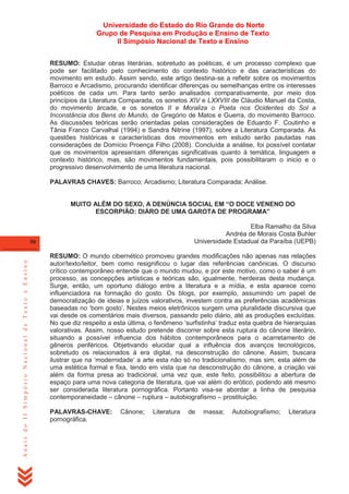 Universidade do Estado do Rio Grande do Norte
Grupo de Pesquisa em Produção e Ensino de Texto
II Simpósio Nacional de Texto e Ensino
RESUMO: Estudar obras literárias, sobretudo as poéticas, é um processo complexo que
pode ser facilitado pelo conhecimento do contexto histórico e das características do
movimento em estudo. Assim sendo, este artigo destina-se a refletir sobre os movimentos
Barroco e Arcadismo, procurando identificar diferenças ou semelhanças entre os interesses
poéticos de cada um. Para tanto serão analisados comparativamente, por meio dos
princípios da Literatura Comparada, os sonetos XIV e LXXVIII de Cláudio Manuel da Costa,
do movimento árcade, e os sonetos II e Moraliza o Poeta nos Ocidentes do Sol a
Inconstância dos Bens do Mundo, de Gregório de Matos e Guerra, do movimento Barroco.
As discussões teóricas serão orientadas pelas considerações de Eduardo F. Coutinho e
Tânia Franco Carvalhal (1994) e Sandra Nitrine (1997), sobre a Literatura Comparada. As
questões históricas e características dos movimentos em estudo serão pautadas nas
considerações de Domício Proença Filho (2008). Concluída a análise, foi possível contatar
que os movimentos apresentam diferenças significativas quanto à temática, linguagem e
contexto histórico, mas, são movimentos fundamentais, pois possibilitaram o inicio e o
progressivo desenvolvimento de uma literatura nacional.
PALAVRAS CHAVES: Barroco; Arcadismo; Literatura Comparada; Análise.
MUITO ALÉM DO SEXO, A DENÚNCIA SOCIAL EM “O DOCE VENENO DO
ESCORPIÃO: DIÁRO DE UMA GAROTA DE PROGRAMA”
Elba Ramalho da Silva
Andréa de Morais Costa Buhler
Universidade Estadual da Paraíba (UEPB)

Anais do II Simpósio Nacional de Texto e Ensino

50

RESUMO: O mundo cibernético promoveu grandes modificações não apenas nas relações
autor/texto/leitor, bem como resignificou o lugar das referências canônicas. O discurso
crítico contemporâneo entende que o mundo mudou, e por este motivo, como o saber é um
processo, as concepções artísticas e teóricas são, igualmente, herdeiras desta mudança.
Surge, então, um oportuno diálogo entre a literatura e a mídia, e esta aparece como
influenciadora na formação do gosto. Os blogs, por exemplo, assumindo um papel de
democratização de ideias e juízos valorativos, investem contra as preferências acadêmicas
baseadas no ‗bom gosto‘. Nestes meios eletrônicos surgem uma pluralidade discursiva que
vai desde os comentários mais diversos, passando pelo diário, até as produções excluídas.
No que diz respeito a esta última, o fenômeno ‗surfistinha‘ traduz esta quebra de hierarquias
valorativas. Assim, nosso estudo pretende discorrer sobre esta ruptura do cânone literário,
situando a possível influencia dos hábitos contemporâneos para o acarretamento de
gêneros periféricos. Objetivando elucidar qual a influência dos avanços tecnológicos,
sobretudo os relacionados à era digital, na desconstrução do cânone. Assim, buscara
ilustrar que na ‗modernidade‘ a arte esta não só no tradicionalismo, mas sim, esta além de
uma estética formal e fixa, tendo em vista que na desconstrução do cânone, a criação vai
além da forma presa ao tradicional, uma vez que, este feito, possibilitou a abertura de
espaço para uma nova categoria de literatura, que vai além do erótico, podendo até mesmo
ser considerada literatura pornográfica. Portanto visa-se abordar a linha de pesquisa
contemporaneidade – cânone – ruptura – autobiografismo – prostituição.
PALAVRAS-CHAVE:
pornográfica.

Cânone;

Literatura

de

massa;

Autobiografismo;

Literatura

 