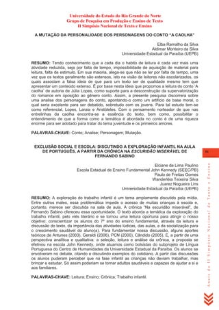 Universidade do Estado do Rio Grande do Norte
Grupo de Pesquisa em Produção e Ensino de Texto
II Simpósio Nacional de Texto e Ensino
A MUTAÇÃO DA PERSONALIDADE DOS PERSONAGENS DO CONTO “A CAOLHA”
Elba Ramalho da Silva
Aldimar Monteiro da Silva
Universidade Estadual da Paraíba (UEPB)
RESUMO: Tendo conhecimento que a cada dia o habito de leitura é cada vez mais uma
atividade reduzida, seja por falta de tempo, impossibilidade de aquisição de material para
leitura, falta de estimulo. Em sua maioria, alega-se que não se ler por falta de tempo, uma
vez que os textos geralmente são extensos, isto na visão de leitores não escolarizados, os
quais associam a falsa ideia de que para um texto ser de qualidade mesmo tem que
apresentar um conteúdo extenso. É por base nesta ideia que propomos a leitura do conto ‗A
caolha‘ de autoria de Júlia Lopes, como suporte para a desconstrução da supervalorização
do romance em oposição ao gênero conto. Assim, a presente pesquisa discorrera sobre
uma analise dos personagens do conto, apontando-o como um artificio de base moral, o
qual seria excelente para ser debatido, sobretudo com os jovens. Para tal estudo tem-se
como referencial, Lopes, Laraia e Aristóteles. Com o pensamento norteador de que nas
entrelinhas da caolha encontra-se a essência do texto, bem como, possibilitar o
entendimento de que a forma como a temática é abordada no conto é de uma riqueza
enorme para ser adotado para tratar do tema juventude e os primeiros amores.
PALAVRAS-CHAVE: Conto; Analise; Personagem; Mutação.

Elciane de Lima Paulino
Escola Estadual de Ensino Fundamental John Kennedy (SEEC/PB)
Paulo de Freitas Gomes
Wanderléia Teixeira Silva
Juarez Nogueira Lins
Universidade Estadual da Paraíba (UEPB)
RESUMO: A exploração do trabalho infantil é um tema amplamente discutido pela mídia.
Entre outros males, essa problemática impede o acesso de muitas crianças à escola e,
portanto, merece ser discutida na sala de aula. A crônica ―Na escuridão miserável‖, de
Fernando Sabino ofereceu essa oportunidade. O texto aborda a temática da exploração do
trabalho infantil, pelo viés literário e se tornou uma leitura oportuna para atingir o nosso
objetivo: conscientizar os alunos do 7º ano do ensino fundamental, através da leitura e
discussão do texto, da importância das atividades lúdicas, das aulas, e da socialização para
o crescimento saudável do aluno(a). Para fundamentar nossa discussão, alguns aportes
teóricos de Antunes (2003), Geraldi (2006), PCN (2000), Cândido (2005). E, a partir de uma
perspectiva analítica e qualitativa: a seleção, leitura e análise da crônica, a proposta se
efetivou na escola John Kennedy, onde atuamos como bolsistas do subprojeto de Língua
Portuguesa do Centro de Humanidades da Universidade Estadual da Paraíba. Os alunos se
envolveram no debate, citando e discutindo exemplos do cotidiano. A partir das discussões
os alunos puderam perceber que na fase infantil as crianças não deviam trabalhar, mas
brincar e estudar. Só assim poderiam se tornar adultos saudáveis e capazes de ajudar a si e
aos familiares.
PALAVRAS-CHAVE: Leitura; Ensino; Crônica; Trabalho infantil.

51

Anais do II Simpósio Nacional de Texto e Ensino

EXCLUSÃO SOCIAL E ESCOLA: DISCUTINDO A EXPLORAÇÃO INFANTIL NA AULA
DE PORTUGUÊS, A PARTIR DA CRÔNICA NA ESCURIDÃO MISERÁVEL DE
FERNANDO SABINO

 
