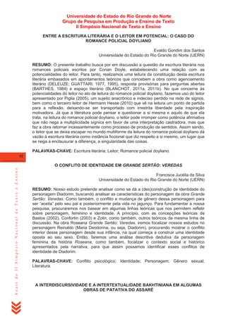 Universidade do Estado do Rio Grande do Norte
Grupo de Pesquisa em Produção e Ensino de Texto
II Simpósio Nacional de Texto e Ensino
ENTRE A ESCRITURA LITERÁRIA E O LEITOR EM POTENCIAL: O CASO DO
ROMANCE POLICIAL DOYLIANO
Evaldo Gondim dos Santos
Universidade do Estado do Rio Grande do Norte (UERN)
RESUMO: O presente trabalho busca por em discussão a questão da escritura literária nos
romances policiais escritos por Conan Doyle, estabelecendo uma relação com as
potencialidades do leitor. Para tanto, realizamos uma leitura da constituição desta escritura
literária embasados em apontamentos teóricos que concebem a obra como agenciamento
literário (DELEUZE; GUATTARI, 1977, 1995), resposta provisórias para perguntas abertas
(BARTHES, 1984) e espaço literário (BLANCHOT, 2011a, 2011b). No que concerne às
potencialidades do leitor no ato de leitura do romance policial doyliano, fazemos uso do leitor
apresentado por Piglia (2005), um sujeito anacrônico e indeciso perdido na rede de signos,
bem como o terceiro leitor de Hermann Hesse (2010) que vê na leitura um ponto de partida
para a reflexão, deixando-se ser transportado com irrestrita liberdade pela inspiração
motivadora. Já que a literatura pode pensar e questionar a si mesma e aquilo de que ela
trata, na leitura do romance policial doyliano, o leitor pode irromper como potência afirmativa
que não nega a multiplicidade sígnica em favor de uma interpretação castradora, mas que
faz a obra retornar incessantemente como processo de produção de sentidos. Assim sendo,
o leitor que se deixa escapar no mundo multiforme da leitura do romance policial doyliano dá
vazão à escritura literária como instância ficcional que diz respeito a si mesmo, um lugar que
se nega a enclausurar a diferença, a singularidade das coisas.
PALAVRAS-CHAVE: Escritura literária; Leitor; Romance policial doyliano.
52

Anais do II Simpósio Nacional de Texto e Ensino

O CONFLITO DE IDENTIDADE EM GRANDE SERTÃO: VEREDAS
Francisca Jucélia da Silva
Universidade do Estado do Rio Grande do Norte (UERN)
RESUMO: Nosso estudo pretende analisar como se dá a (des)construção de identidade do
personagem Diadorim, buscando analisar as características do personagem da obra Grande
Sertão: Veredas. Como também, o conflito e mudança de gênero dessa personagem para
ser ―aceita‖ pelo seu pai e posteriormente pela vida no jagunço. Para fundamentar a nossa
pesquisa, procuraremos nos basear em algumas linhas teóricas que nos permitem refletir
sobre personagem, feminino e identidade. A princípio, com as concepções teóricas de
Bastos (2002), Confortin (2003) e Zolin, como também, outros teóricos da mesma linha de
discussão. Na obra Roseana Grande Sertão: Veredas, iremos focalizar nossos estudos no
personagem Reinaldo (Maria Deodorina, ou seja, Diadorim), procurando mostrar o conflito
interior desse personagem desde sua infância, na qual começa a construir uma identidade
oposta ao seu sexo. Então, faremos uma análise descritiva dedutiva da personagem
feminina da história Roseana, como também, focalizar o contexto social e histórico
apresentados pela narrativa, para que assim possamos identificar esses conflitos de
identidade de Diadorim.
PALAVRAS-CHAVE: Conflito psicológico; Identidade; Personagem; Gênero sexual;
Literatura.

A INTERDISCURSIVIDADE E A INTERTEXTUALIDADE BAKHTINIANA EM ALGUMAS
OBRAS DE PATATIVA DO ASSARÉ

 