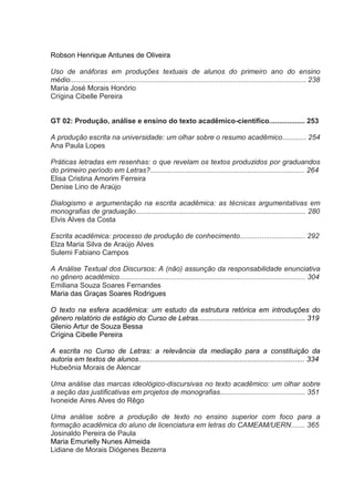 Robson Henrique Antunes de Oliveira
Uso de anáforas em produções textuais de alunos do primeiro ano do ensino
médio....................................................................................................................... 238
Maria José Morais Honório
Crígina Cibelle Pereira

GT 02: Produção, análise e ensino do texto acadêmico-científico.................. 253
A produção escrita na universidade: um olhar sobre o resumo acadêmico............ 254
Ana Paula Lopes
Práticas letradas em resenhas: o que revelam os textos produzidos por graduandos
do primeiro período em Letras?.............................................................................. 264
Elisa Cristina Amorim Ferreira
Denise Lino de Araújo
Dialogismo e argumentação na escrita acadêmica: as técnicas argumentativas em
monografias de graduação...................................................................................... 280
Elvis Alves da Costa
Escrita acadêmica: processo de produção de conhecimento................................. 292
Elza Maria Silva de Araújo Alves
Sulemi Fabiano Campos
A Análise Textual dos Discursos: A (não) assunção da responsabilidade enunciativa
no gênero acadêmico.............................................................................................. 304
Emiliana Souza Soares Fernandes
Maria das Graças Soares Rodrigues
O texto na esfera acadêmica: um estudo da estrutura retórica em introduções do
gênero relatório de estágio do Curso de Letras...................................................... 319
Glenio Artur de Souza Bessa
Crígina Cibelle Pereira
A escrita no Curso de Letras: a relevância da mediação para a constituição da
autoria em textos de alunos.................................................................................... 334
Hubeônia Morais de Alencar
Uma análise das marcas ideológico-discursivas no texto acadêmico: um olhar sobre
a seção das justificativas em projetos de monografias........................................... 351
Ivoneide Aires Alves do Rêgo
Uma análise sobre a produção de texto no ensino superior com foco para a
formação acadêmica do aluno de licenciatura em letras do CAMEAM/UERN....... 365
Josinaldo Pereira de Paula
Maria Emurielly Nunes Almeida
Lidiane de Morais Diógenes Bezerra

 