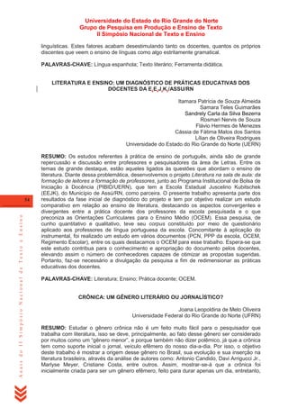 Universidade do Estado do Rio Grande do Norte
Grupo de Pesquisa em Produção e Ensino de Texto
II Simpósio Nacional de Texto e Ensino
linguísticas. Estes fatores acabam desestimulando tanto os docentes, quantos os próprios
discentes que veem o ensino de línguas como algo estritamente gramatical.
PALAVRAS-CHAVE: Língua espanhola; Texto literário; Ferramenta didática.

LITERATURA E ENSINO: UM DIAGNÓSTICO DE PRÁTICAS EDUCATIVAS DOS
DOCENTES DA E.E.J.K./ASSU/RN
Itamara Patrícia de Souza Almeida
Samara Teles Guimarães
Sandrely Carla da Silva Bezerra
Rosmari Nervis de Souza
Flávio Hermes de Menezes
Cássia de Fátima Matos dos Santos
Lílian de Oliveira Rodrigues
Universidade do Estado do Rio Grande do Norte (UERN)

Anais do II Simpósio Nacional de Texto e Ensino

54

RESUMO: Os estudos referentes à prática de ensino de português, ainda são de grande
repercussão e discussão entre professores e pesquisadores da área de Letras. Entre os
temas de grande destaque, estão aqueles ligados às questões que abordam o ensino de
literatura. Diante dessa problemática, desenvolvemos o projeto Literatura na sala de aula: da
formação de leitores a formação de professores, junto ao Programa Institucional de Bolsa de
Iniciação à Docência (PIBID/UERN), que tem a Escola Estadual Juscelino Kubitschek
(EEJK), do Município de Assú/RN, como parceira. O presente trabalho apresenta parte dos
resultados da fase inicial de diagnóstico do projeto e tem por objetivo realizar um estudo
comparativo em relação ao ensino de literatura, destacando os aspectos convergentes e
divergentes entre a prática docente dos professores da escola pesquisada e o que
preconiza as Orientações Curriculares para o Ensino Médio (OCEM). Essa pesquisa, de
cunho quantitativo e qualitativo, teve seu corpus constituído por meio de questionário
aplicado aos professores de língua portuguesa da escola. Concomitante à aplicação do
instrumental, foi realizado um estudo em vários documentos (PCN, PPP da escola, OCEM,
Regimento Escolar), entre os quais destacamos o OCEM para esse trabalho. Espera-se que
este estudo contribua para o conhecimento e apropriação do documento pelos docentes,
elevando assim o número de conhecedores capazes de otimizar as propostas sugeridas.
Portanto, faz-se necessário a divulgação da pesquisa a fim de redimensionar as práticas
educativas dos docentes.
PALAVRAS-CHAVE: Literatura; Ensino; Prática docente; OCEM.

CRÔNICA: UM GÊNERO LITERÁRIO OU JORNALÍSTICO?
Joana Leopoldina de Melo Oliveira
Universidade Federal do Rio Grande do Norte (UFRN)
RESUMO: Estudar o gênero crônica não é um feito muito fácil para o pesquisador que
trabalha com literatura, isso se deve, principalmente, ao fato desse gênero ser considerado
por muitos como um ―gênero menor‖, e porque também não dizer polêmico, já que a crônica
tem como suporte inicial o jornal, veículo efêmero do nosso dia-a-dia. Por isso, o objetivo
deste trabalho é mostrar a origem desse gênero no Brasil, sua evolução e sua inserção na
literatura brasileira, através da análise de autores como: Antonio Candido, Davi Arrigucci Jr.,
Marlyse Meyer, Cristiane Costa, entre outros. Assim, mostrar-se-á que a crônica foi
inicialmente criada para ser um gênero efêmero, feito para durar apenas um dia, entretanto,

 
